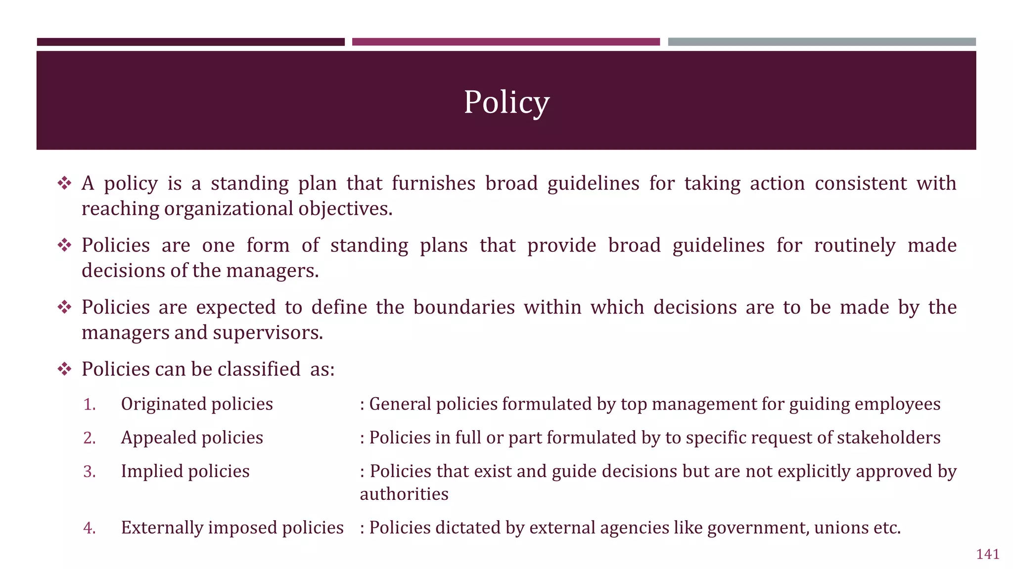 Policy
 A policy is a standing plan that furnishes broad guidelines for taking action consistent with
reaching organizational objectives.
 Policies are one form of standing plans that provide broad guidelines for routinely made
decisions of the managers.
 Policies are expected to define the boundaries within which decisions are to be made by the
managers and supervisors.
 Policies can be classified as:
1. Originated policies : General policies formulated by top management for guiding employees
2. Appealed policies : Policies in full or part formulated by to specific request of stakeholders
3. Implied policies : Policies that exist and guide decisions but are not explicitly approved by
authorities
4. Externally imposed policies : Policies dictated by external agencies like government, unions etc.
141
 