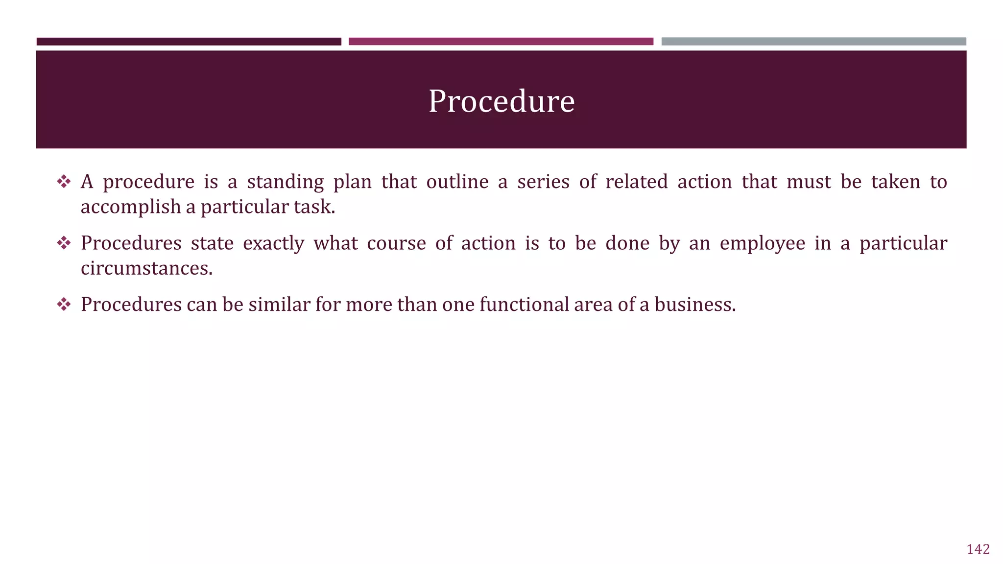 Procedure
 A procedure is a standing plan that outline a series of related action that must be taken to
accomplish a particular task.
 Procedures state exactly what course of action is to be done by an employee in a particular
circumstances.
 Procedures can be similar for more than one functional area of a business.
142
 