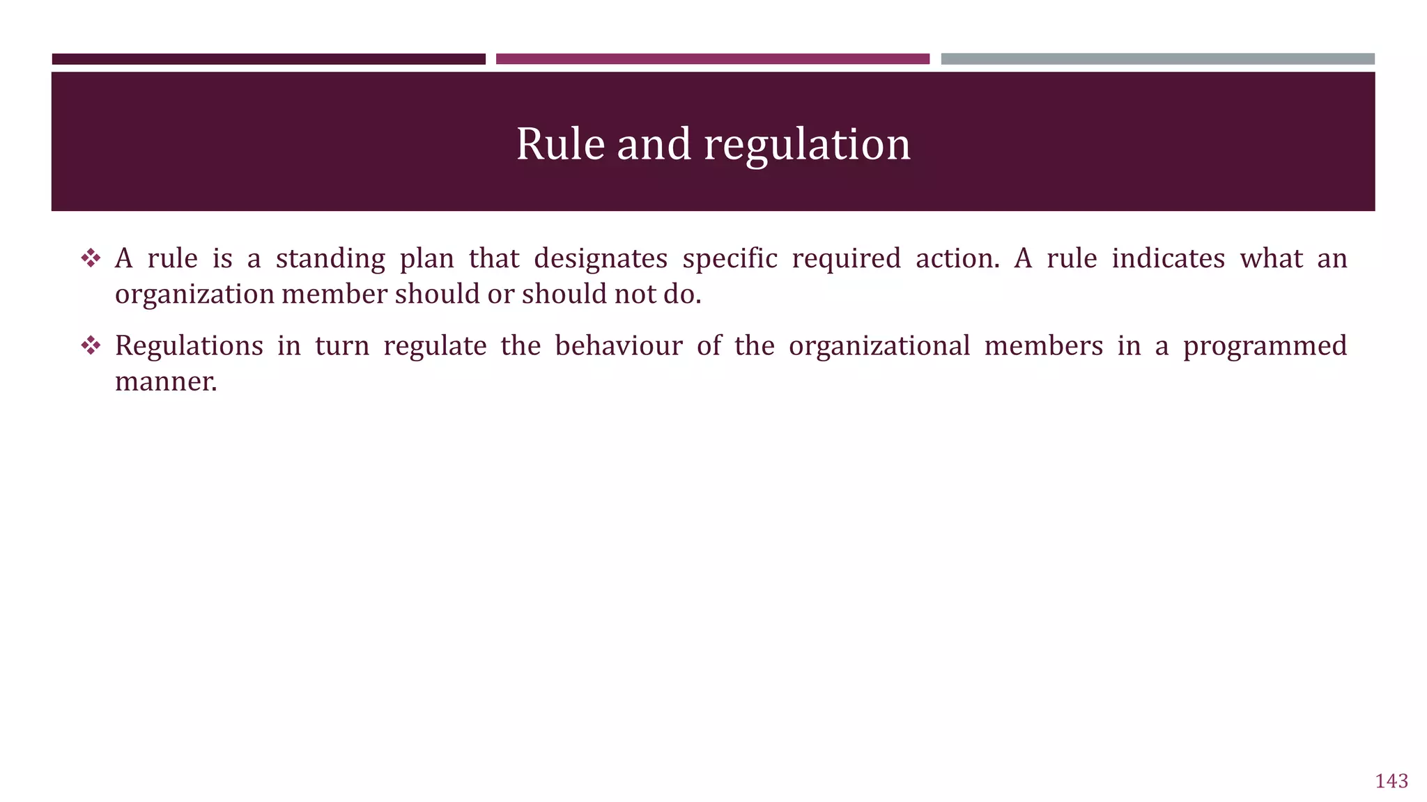 Rule and regulation
 A rule is a standing plan that designates specific required action. A rule indicates what an
organization member should or should not do.
 Regulations in turn regulate the behaviour of the organizational members in a programmed
manner.
143
 