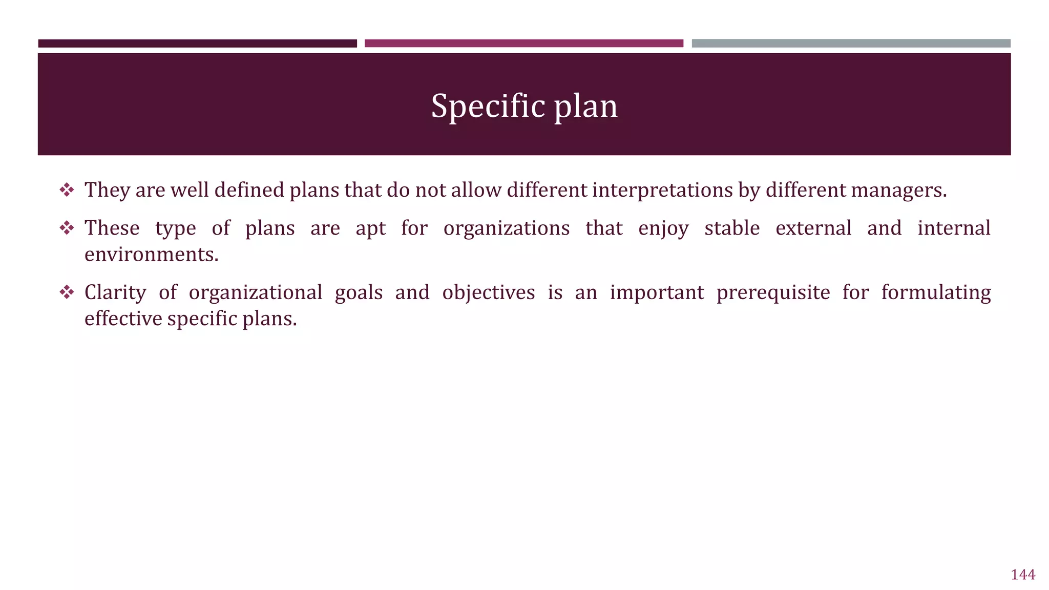 Specific plan
 They are well defined plans that do not allow different interpretations by different managers.
 These type of plans are apt for organizations that enjoy stable external and internal
environments.
 Clarity of organizational goals and objectives is an important prerequisite for formulating
effective specific plans.
144
 