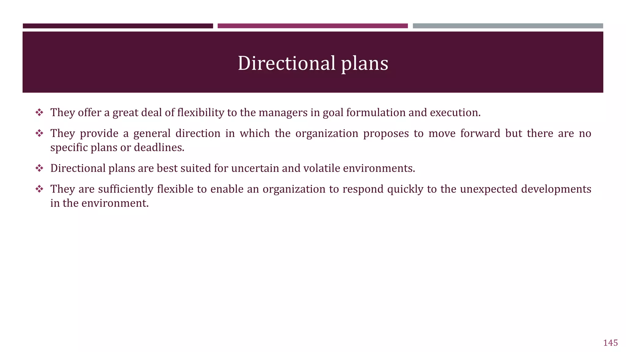 Directional plans
 They offer a great deal of flexibility to the managers in goal formulation and execution.
 They provide a general direction in which the organization proposes to move forward but there are no
specific plans or deadlines.
 Directional plans are best suited for uncertain and volatile environments.
 They are sufficiently flexible to enable an organization to respond quickly to the unexpected developments
in the environment.
145
 