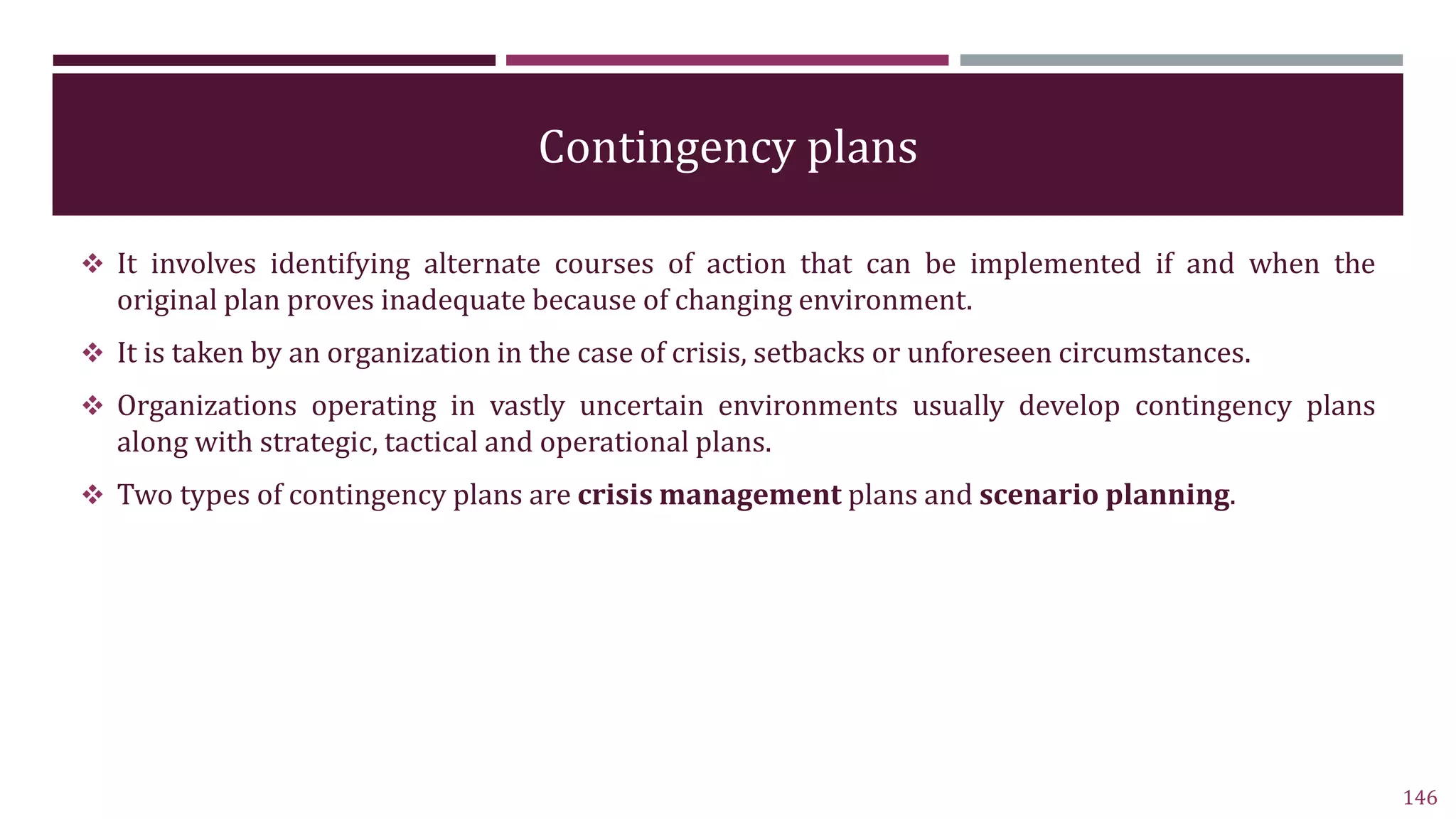 Contingency plans
 It involves identifying alternate courses of action that can be implemented if and when the
original plan proves inadequate because of changing environment.
 It is taken by an organization in the case of crisis, setbacks or unforeseen circumstances.
 Organizations operating in vastly uncertain environments usually develop contingency plans
along with strategic, tactical and operational plans.
 Two types of contingency plans are crisis management plans and scenario planning.
146
 
