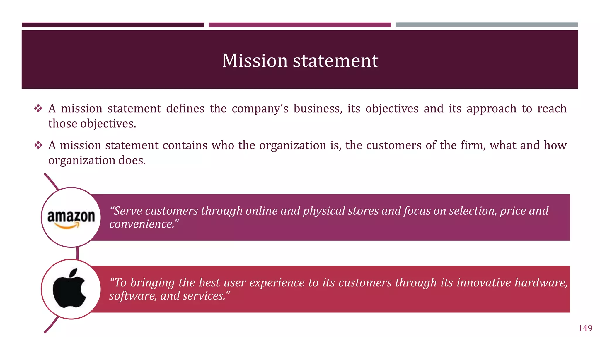 Mission statement
 A mission statement defines the company’s business, its objectives and its approach to reach
those objectives.
 A mission statement contains who the organization is, the customers of the firm, what and how
organization does.
149
“Serve customers through online and physical stores and focus on selection, price and
convenience.”
“To bringing the best user experience to its customers through its innovative hardware,
software, and services.”
 
