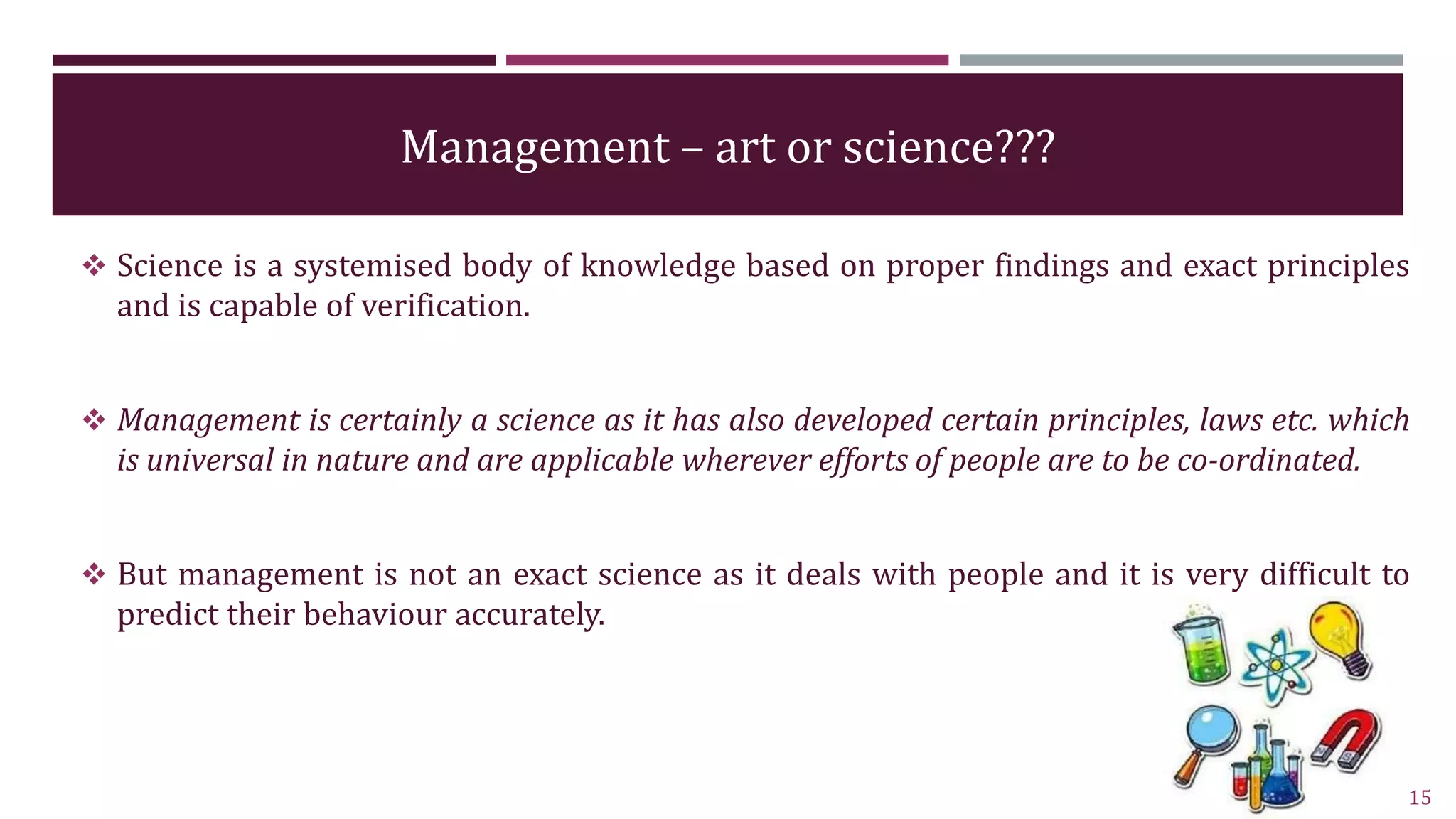 Management – art or science???
 Science is a systemised body of knowledge based on proper findings and exact principles
and is capable of verification.
 Management is certainly a science as it has also developed certain principles, laws etc. which
is universal in nature and are applicable wherever efforts of people are to be co-ordinated.
 But management is not an exact science as it deals with people and it is very difficult to
predict their behaviour accurately.
15
 