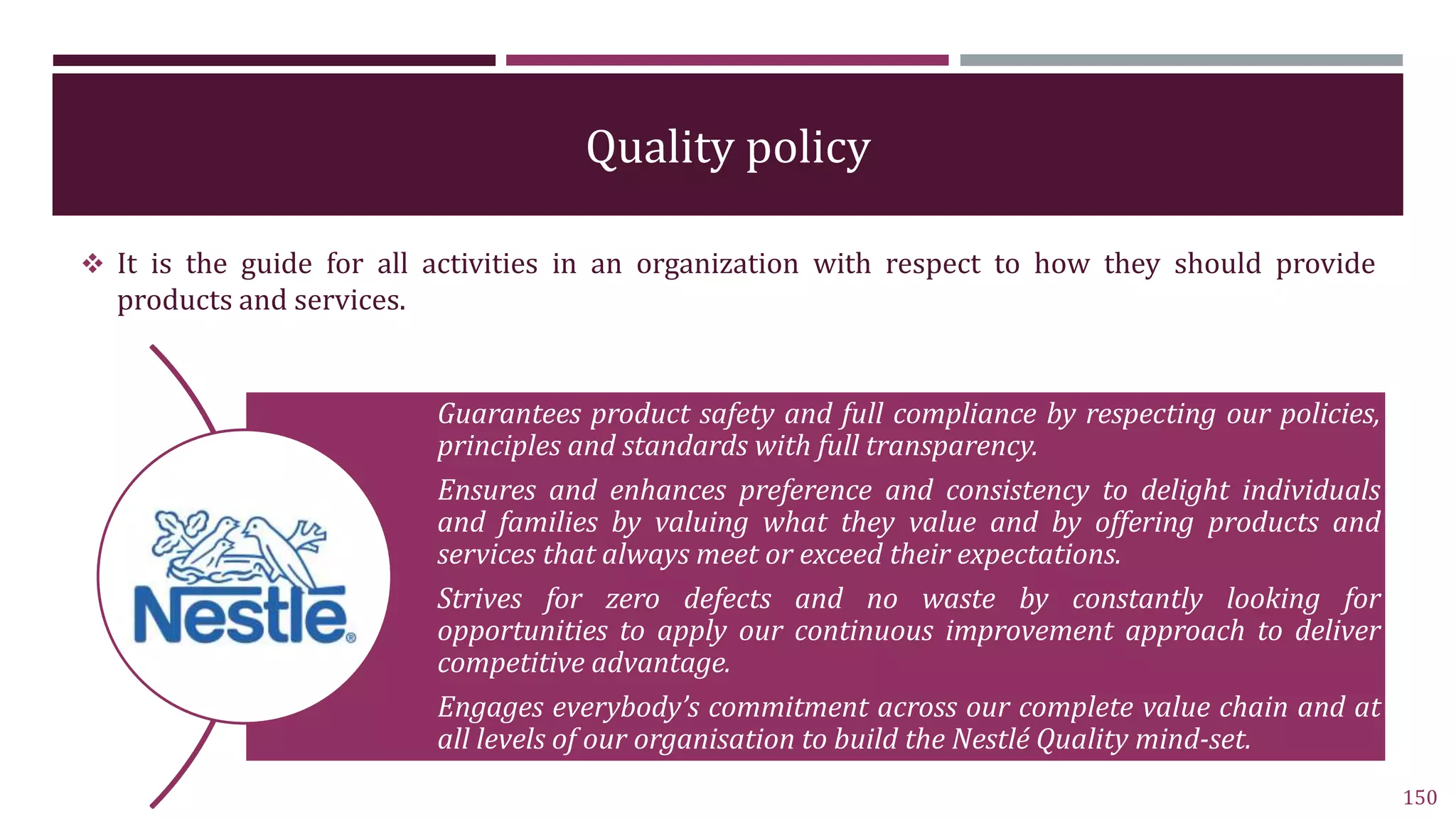 Quality policy
 It is the guide for all activities in an organization with respect to how they should provide
products and services.
150
Guarantees product safety and full compliance by respecting our policies,
principles and standards with full transparency.
Ensures and enhances preference and consistency to delight individuals
and families by valuing what they value and by offering products and
services that always meet or exceed their expectations.
Strives for zero defects and no waste by constantly looking for
opportunities to apply our continuous improvement approach to deliver
competitive advantage.
Engages everybody’s commitment across our complete value chain and at
all levels of our organisation to build the Nestlé Quality mind-set.
 