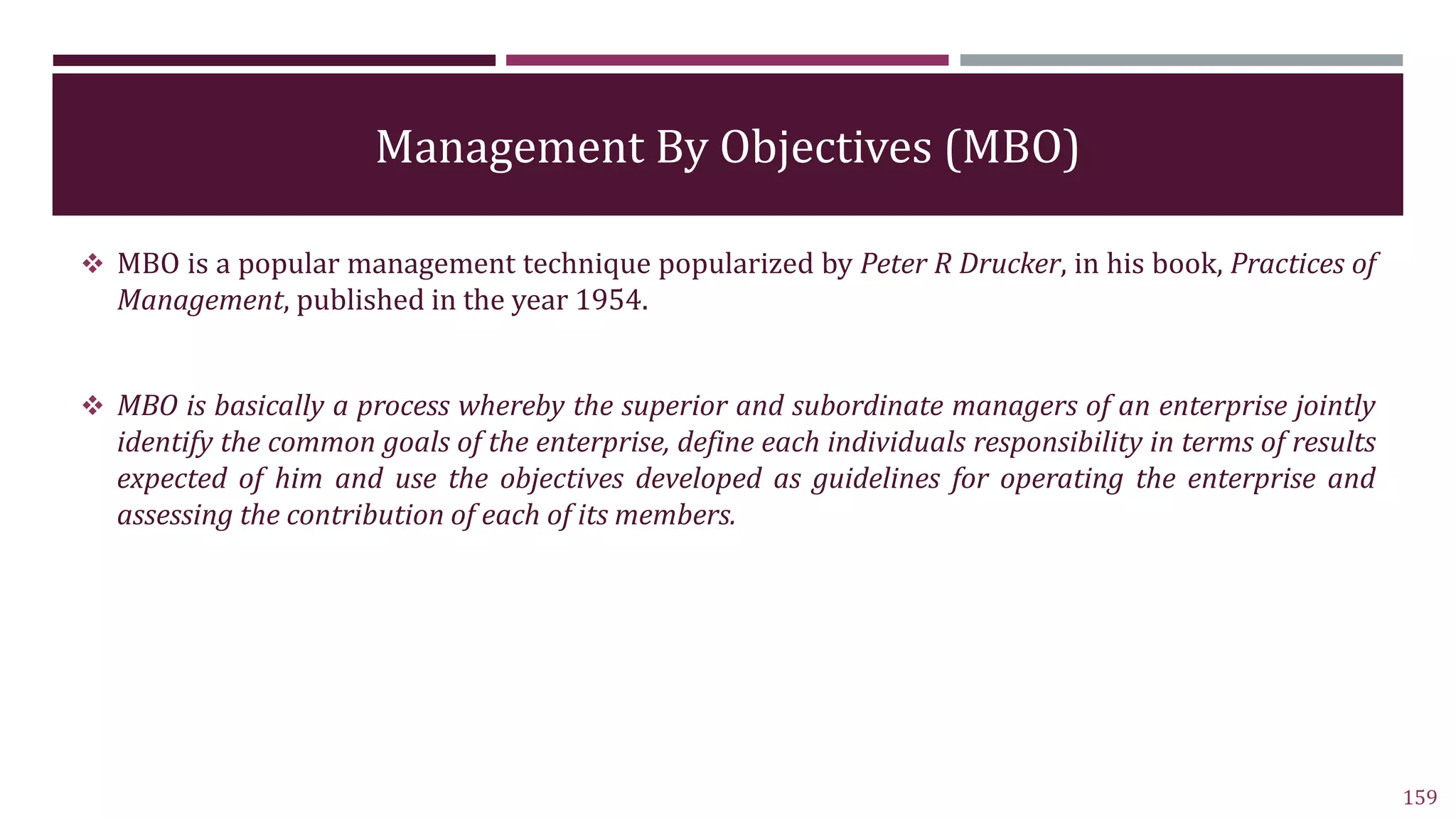 Management By Objectives (MBO)
 MBO is a popular management technique popularized by Peter R Drucker, in his book, Practices of
Management, published in the year 1954.
 MBO is basically a process whereby the superior and subordinate managers of an enterprise jointly
identify the common goals of the enterprise, define each individuals responsibility in terms of results
expected of him and use the objectives developed as guidelines for operating the enterprise and
assessing the contribution of each of its members.
159
 
