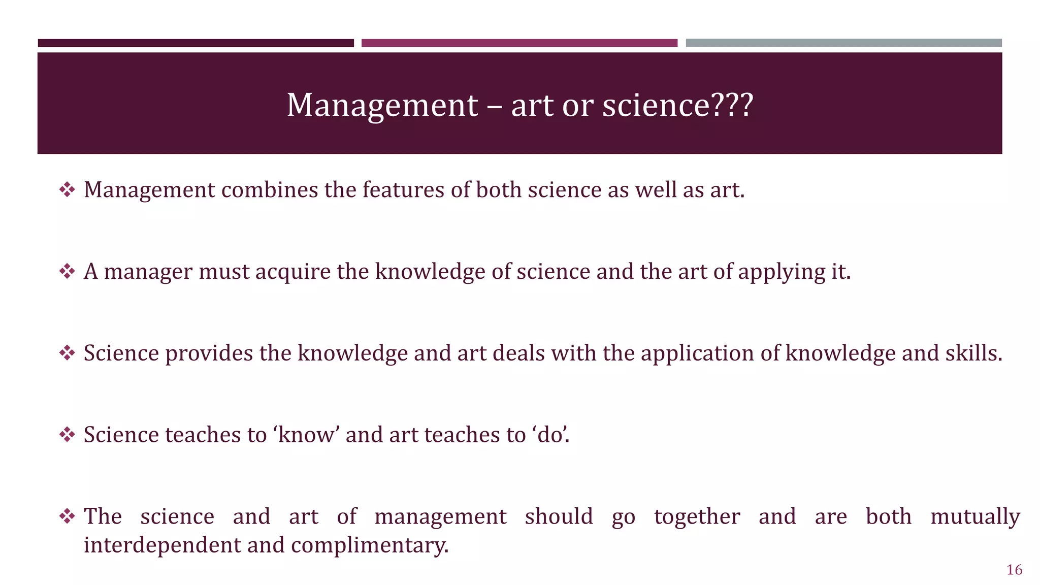Management – art or science???
 Management combines the features of both science as well as art.
 A manager must acquire the knowledge of science and the art of applying it.
 Science provides the knowledge and art deals with the application of knowledge and skills.
 Science teaches to ‘know’ and art teaches to ‘do’.
 The science and art of management should go together and are both mutually
interdependent and complimentary.
16
 