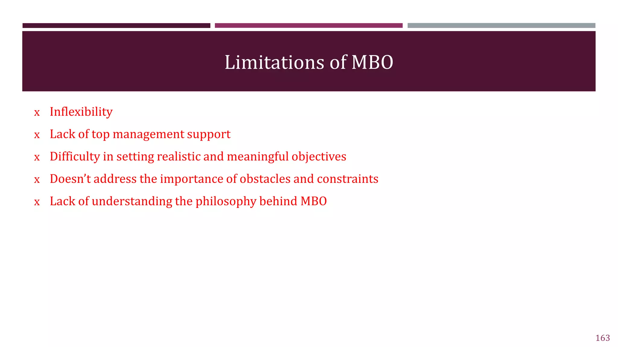 Limitations of MBO
x Inflexibility
x Lack of top management support
x Difficulty in setting realistic and meaningful objectives
x Doesn’t address the importance of obstacles and constraints
x Lack of understanding the philosophy behind MBO
163
 