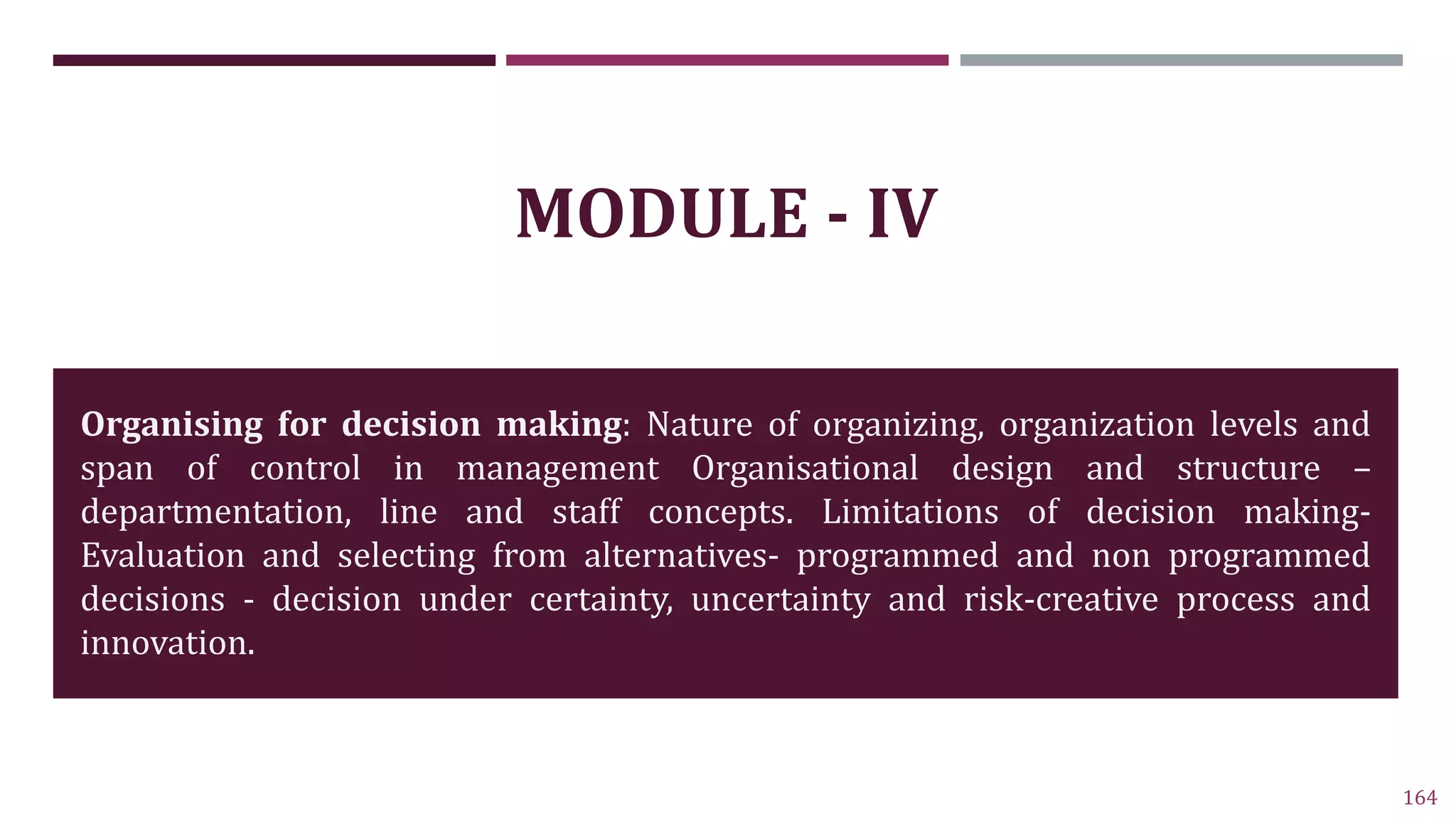 164
MODULE - IV
Organising for decision making: Nature of organizing, organization levels and
span of control in management Organisational design and structure –
departmentation, line and staff concepts. Limitations of decision making-
Evaluation and selecting from alternatives- programmed and non programmed
decisions - decision under certainty, uncertainty and risk-creative process and
innovation.
 