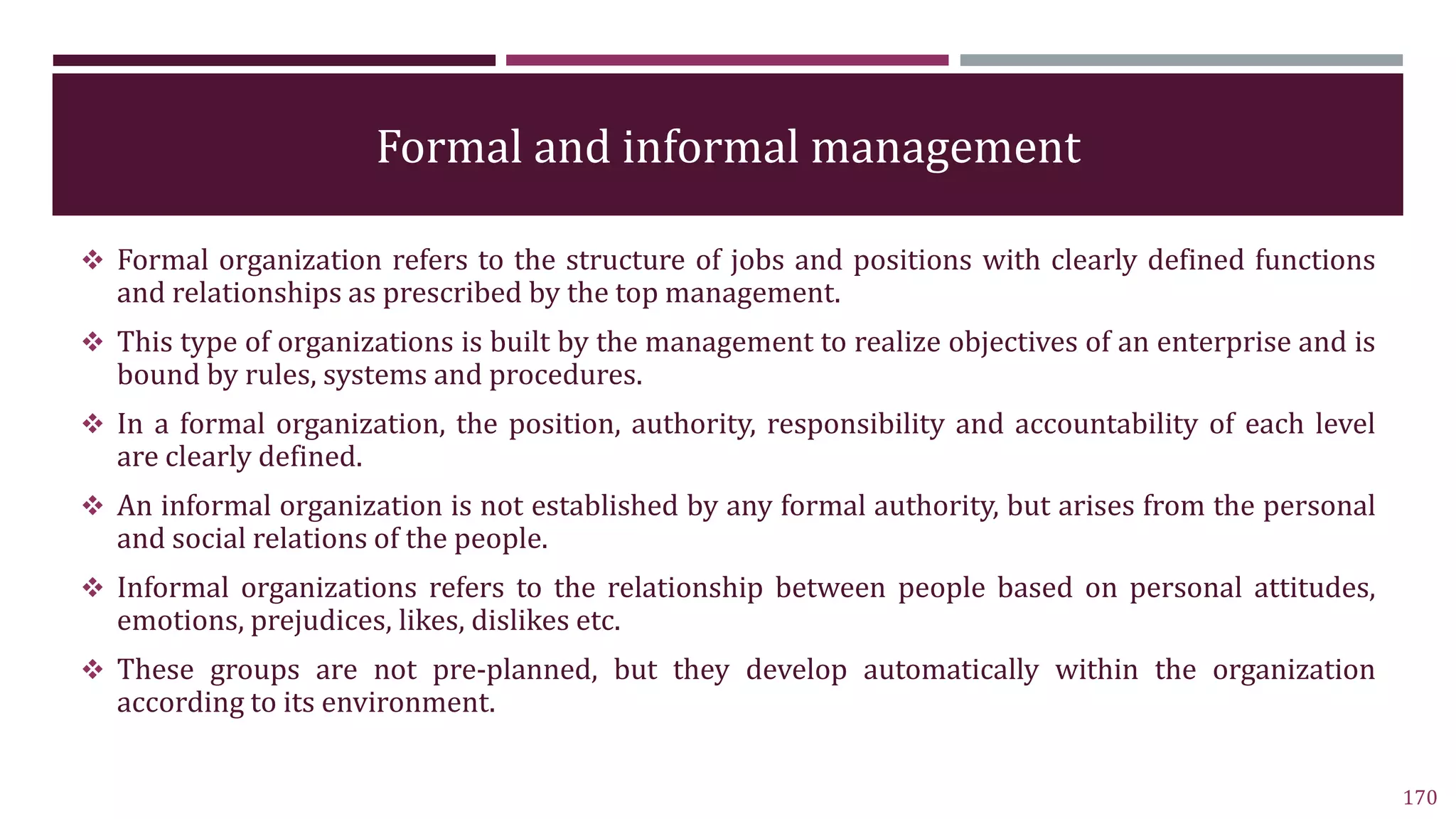 Formal and informal management
 Formal organization refers to the structure of jobs and positions with clearly defined functions
and relationships as prescribed by the top management.
 This type of organizations is built by the management to realize objectives of an enterprise and is
bound by rules, systems and procedures.
 In a formal organization, the position, authority, responsibility and accountability of each level
are clearly defined.
 An informal organization is not established by any formal authority, but arises from the personal
and social relations of the people.
 Informal organizations refers to the relationship between people based on personal attitudes,
emotions, prejudices, likes, dislikes etc.
 These groups are not pre-planned, but they develop automatically within the organization
according to its environment.
170
 