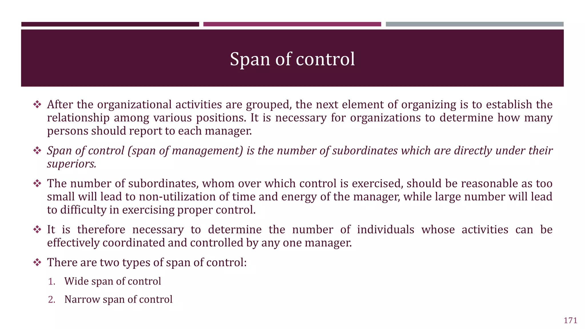 Span of control
 After the organizational activities are grouped, the next element of organizing is to establish the
relationship among various positions. It is necessary for organizations to determine how many
persons should report to each manager.
 Span of control (span of management) is the number of subordinates which are directly under their
superiors.
 The number of subordinates, whom over which control is exercised, should be reasonable as too
small will lead to non-utilization of time and energy of the manager, while large number will lead
to difficulty in exercising proper control.
 It is therefore necessary to determine the number of individuals whose activities can be
effectively coordinated and controlled by any one manager.
 There are two types of span of control:
1. Wide span of control
2. Narrow span of control
171
 