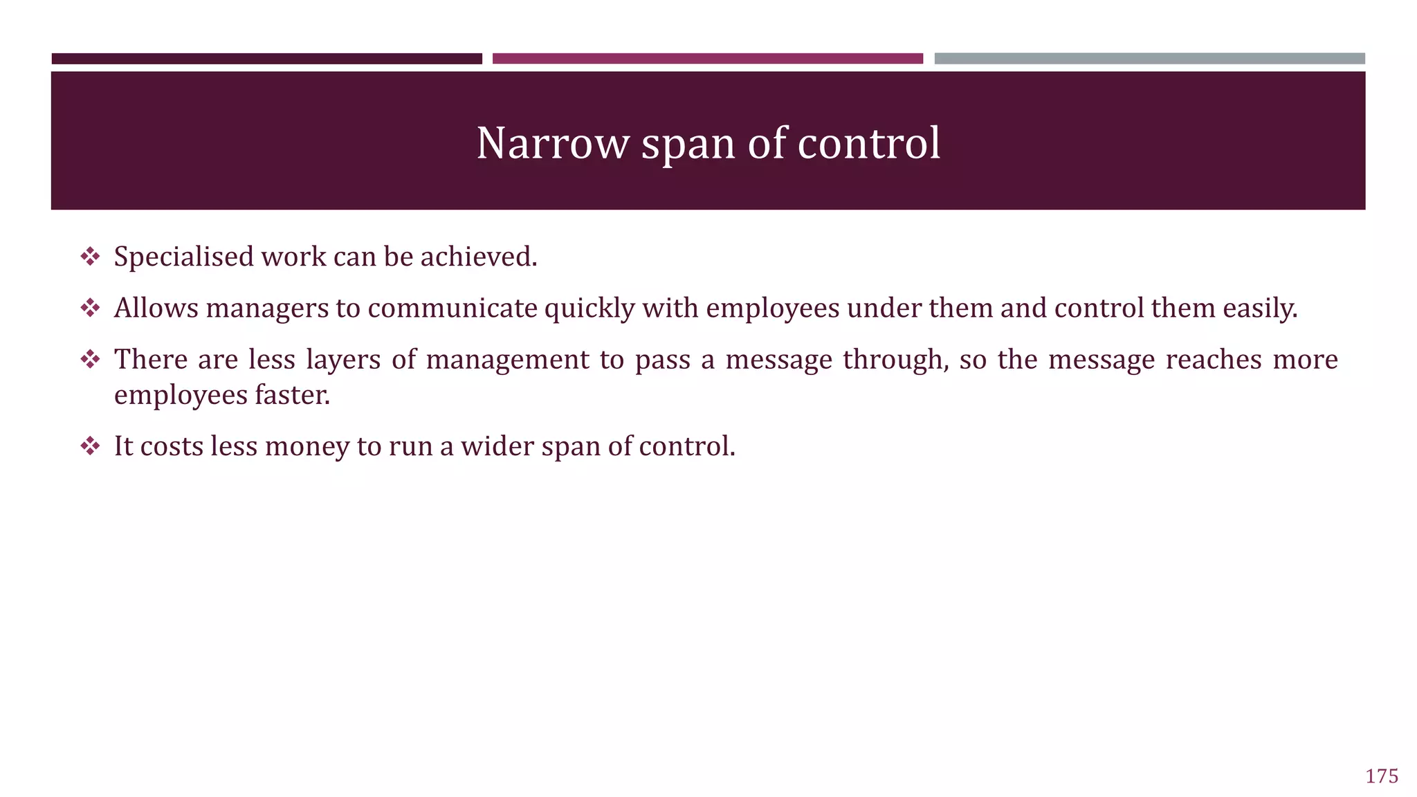 Narrow span of control
 Specialised work can be achieved.
 Allows managers to communicate quickly with employees under them and control them easily.
 There are less layers of management to pass a message through, so the message reaches more
employees faster.
 It costs less money to run a wider span of control.
175
 
