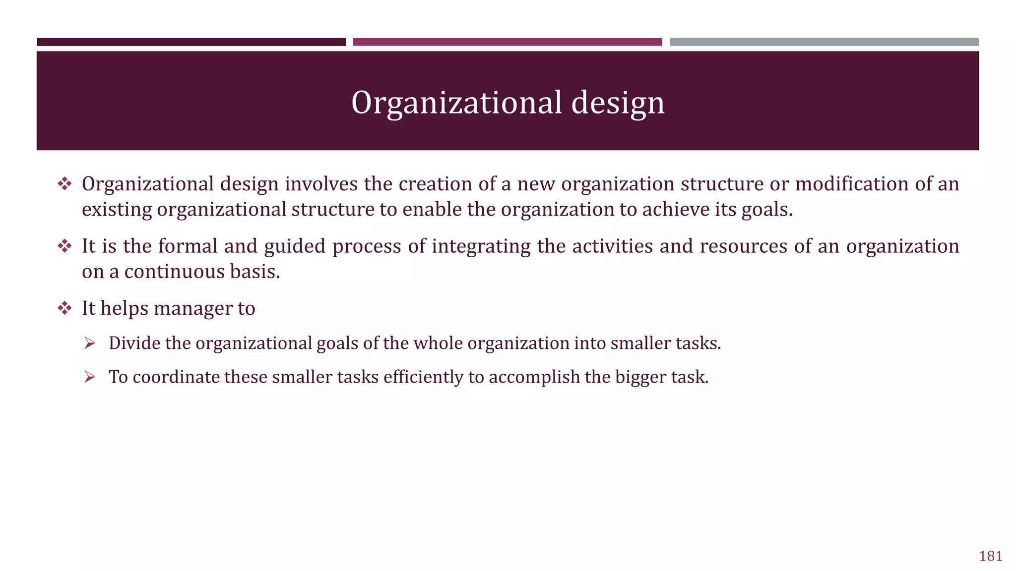 Organizational design
 Organizational design involves the creation of a new organization structure or modification of an
existing organizational structure to enable the organization to achieve its goals.
 It is the formal and guided process of integrating the activities and resources of an organization
on a continuous basis.
 It helps manager to
 Divide the organizational goals of the whole organization into smaller tasks.
 To coordinate these smaller tasks efficiently to accomplish the bigger task.
181
 