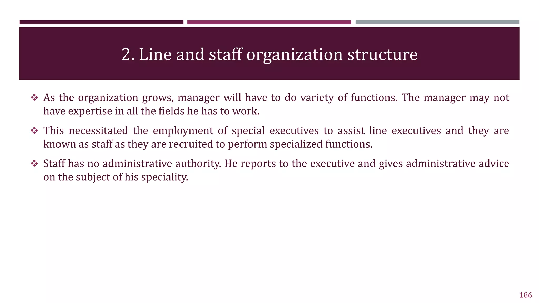 2. Line and staff organization structure
186
 As the organization grows, manager will have to do variety of functions. The manager may not
have expertise in all the fields he has to work.
 This necessitated the employment of special executives to assist line executives and they are
known as staff as they are recruited to perform specialized functions.
 Staff has no administrative authority. He reports to the executive and gives administrative advice
on the subject of his speciality.
 