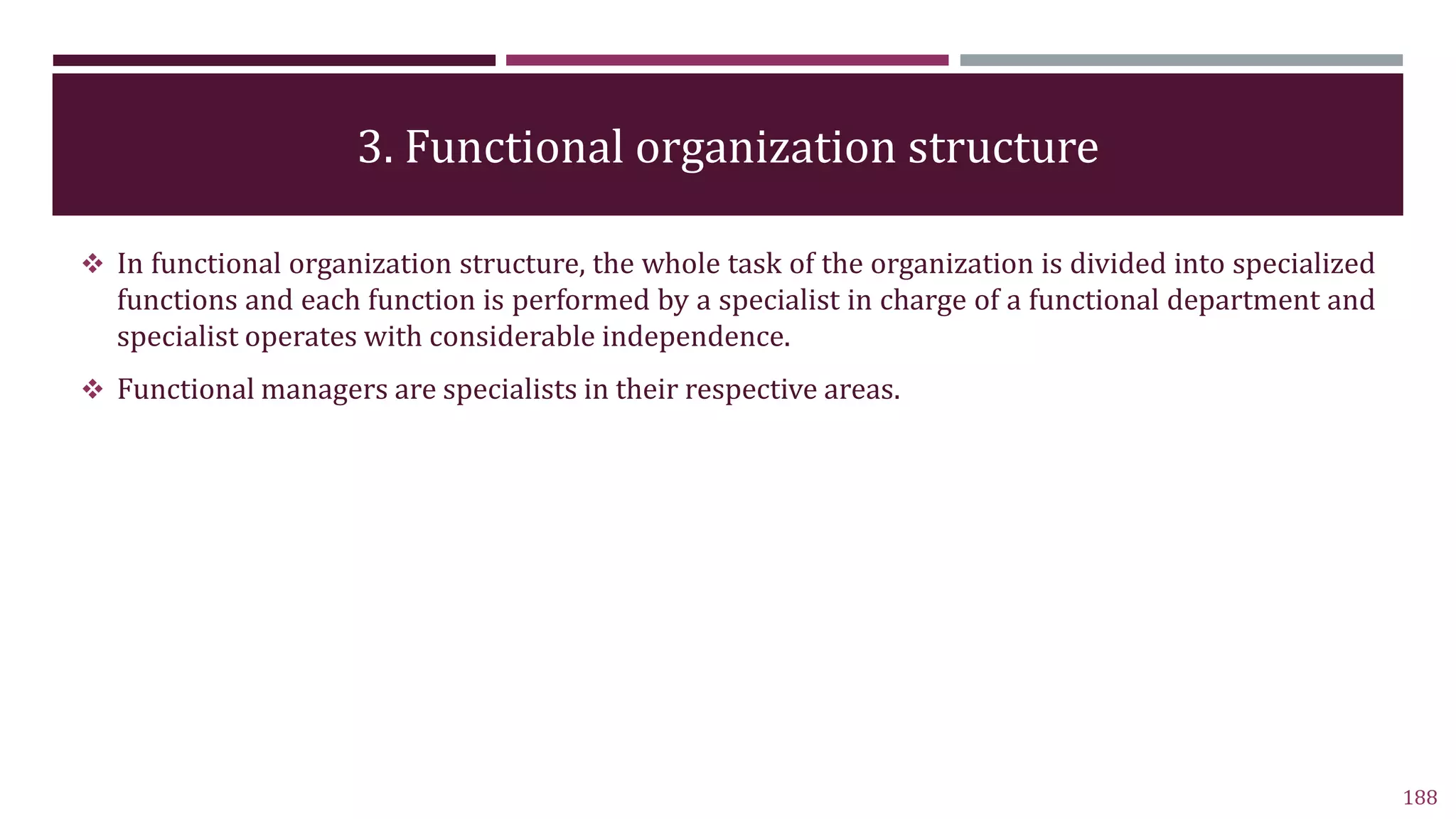 3. Functional organization structure
188
 In functional organization structure, the whole task of the organization is divided into specialized
functions and each function is performed by a specialist in charge of a functional department and
specialist operates with considerable independence.
 Functional managers are specialists in their respective areas.
 