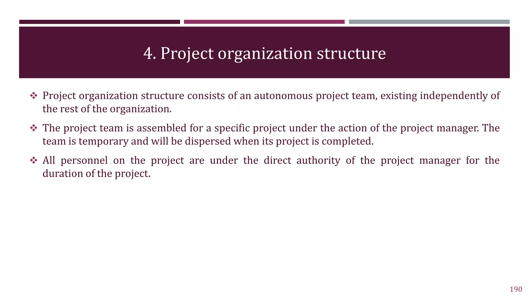 4. Project organization structure
190
 Project organization structure consists of an autonomous project team, existing independently of
the rest of the organization.
 The project team is assembled for a specific project under the action of the project manager. The
team is temporary and will be dispersed when its project is completed.
 All personnel on the project are under the direct authority of the project manager for the
duration of the project.
 