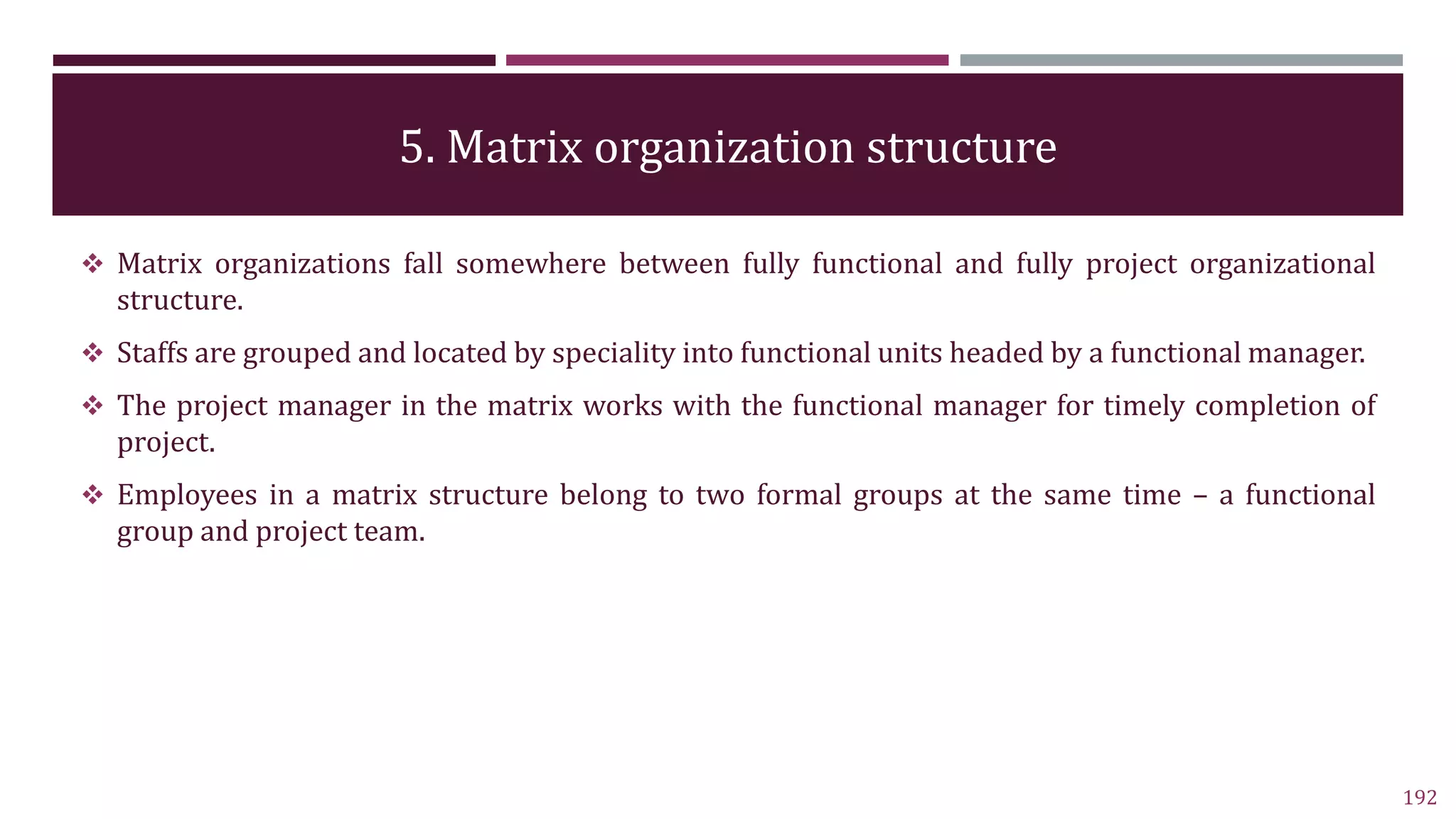5. Matrix organization structure
192
 Matrix organizations fall somewhere between fully functional and fully project organizational
structure.
 Staffs are grouped and located by speciality into functional units headed by a functional manager.
 The project manager in the matrix works with the functional manager for timely completion of
project.
 Employees in a matrix structure belong to two formal groups at the same time – a functional
group and project team.
 