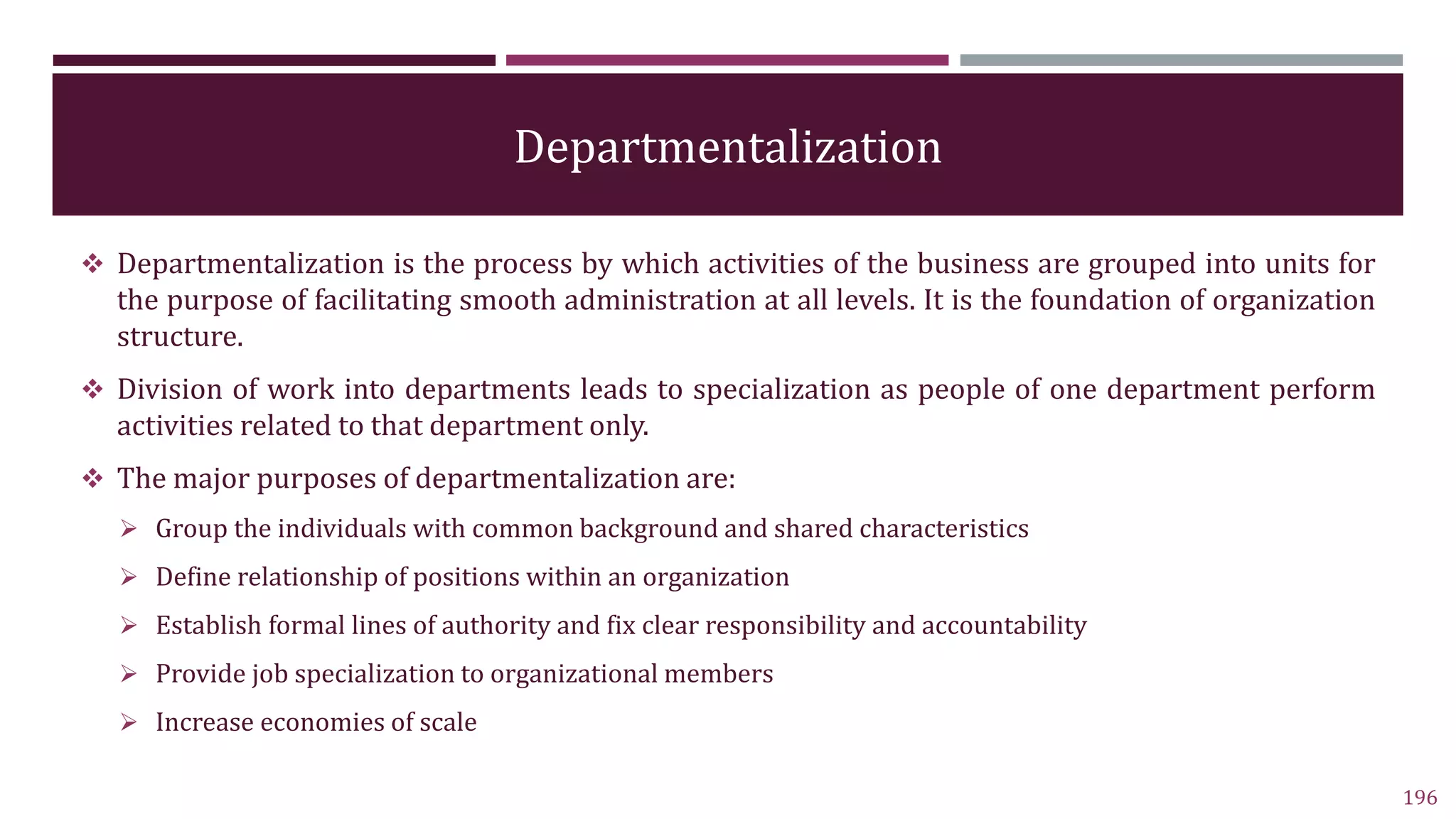 Departmentalization
 Departmentalization is the process by which activities of the business are grouped into units for
the purpose of facilitating smooth administration at all levels. It is the foundation of organization
structure.
 Division of work into departments leads to specialization as people of one department perform
activities related to that department only.
 The major purposes of departmentalization are:
 Group the individuals with common background and shared characteristics
 Define relationship of positions within an organization
 Establish formal lines of authority and fix clear responsibility and accountability
 Provide job specialization to organizational members
 Increase economies of scale
196
 
