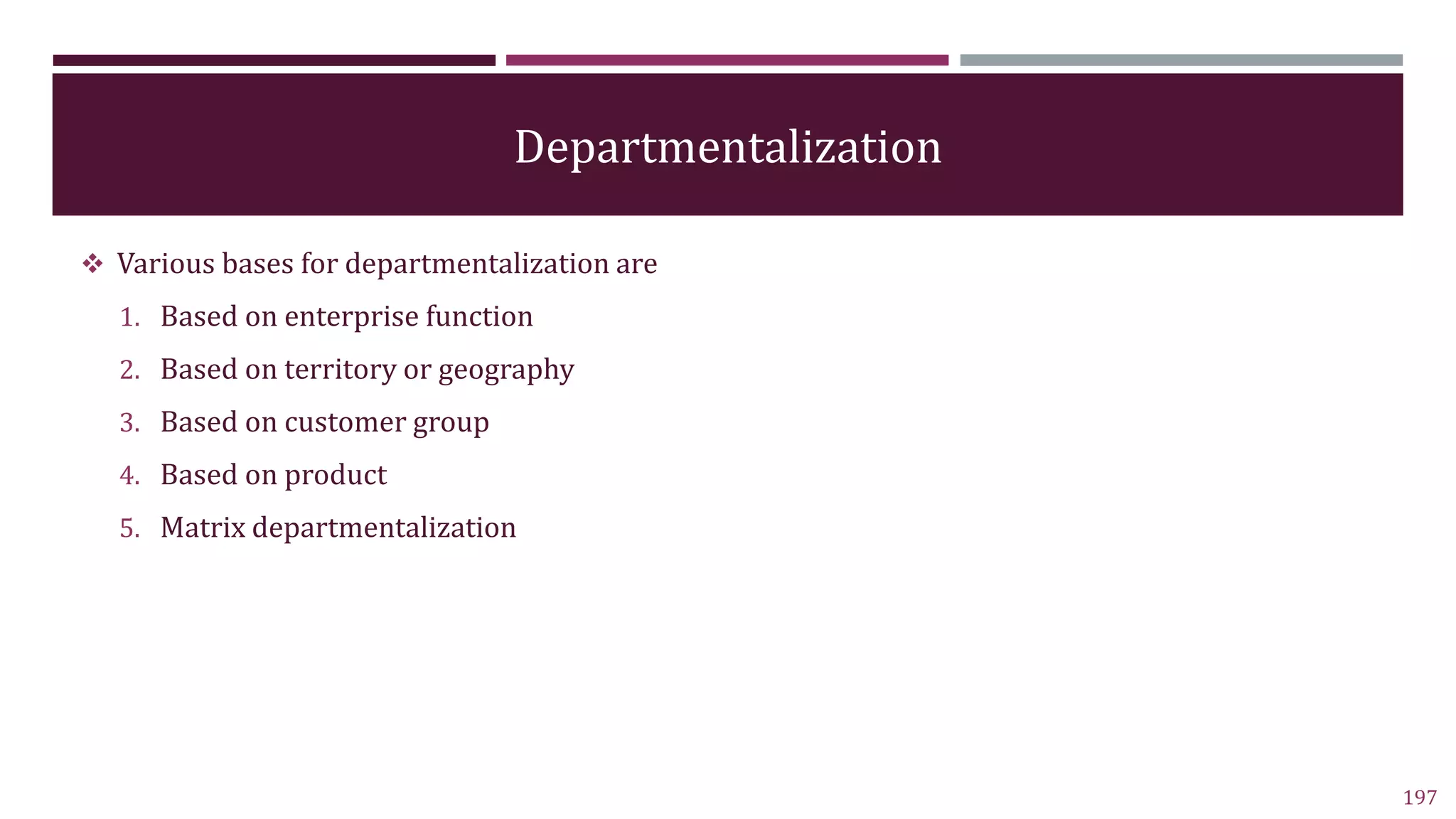 Departmentalization
 Various bases for departmentalization are
1. Based on enterprise function
2. Based on territory or geography
3. Based on customer group
4. Based on product
5. Matrix departmentalization
197
 