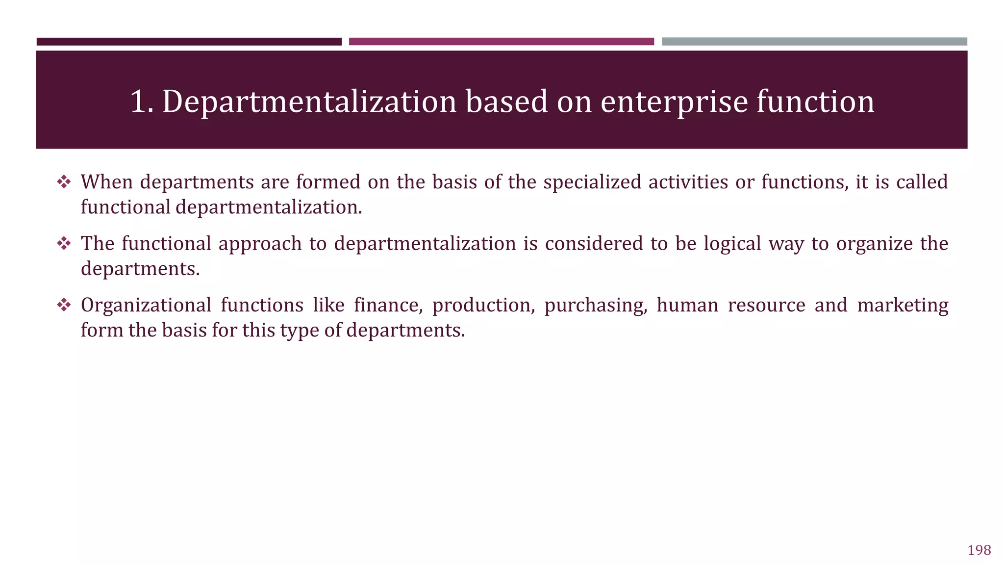 1. Departmentalization based on enterprise function
198
 When departments are formed on the basis of the specialized activities or functions, it is called
functional departmentalization.
 The functional approach to departmentalization is considered to be logical way to organize the
departments.
 Organizational functions like finance, production, purchasing, human resource and marketing
form the basis for this type of departments.
 