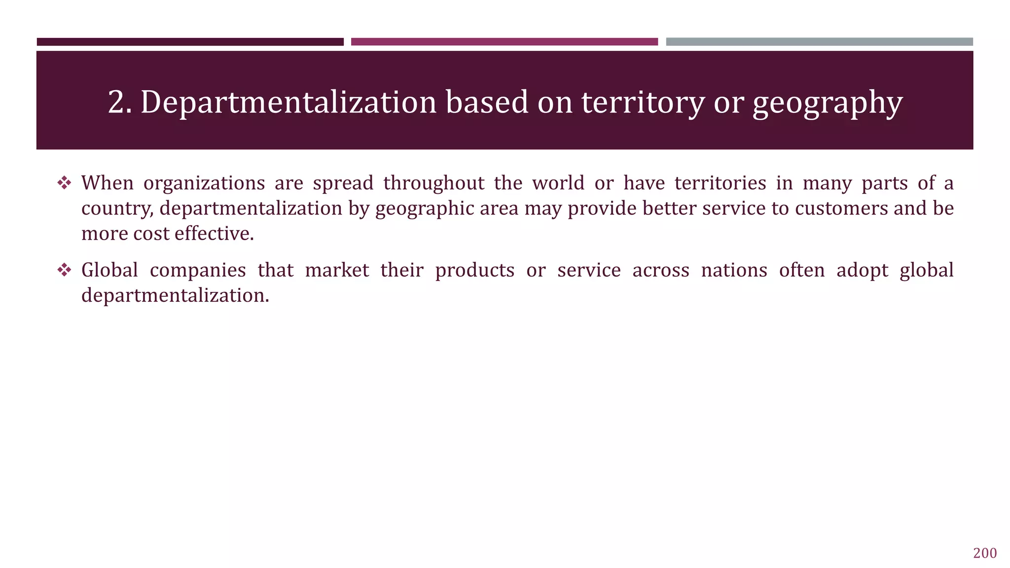 2. Departmentalization based on territory or geography
200
 When organizations are spread throughout the world or have territories in many parts of a
country, departmentalization by geographic area may provide better service to customers and be
more cost effective.
 Global companies that market their products or service across nations often adopt global
departmentalization.
 