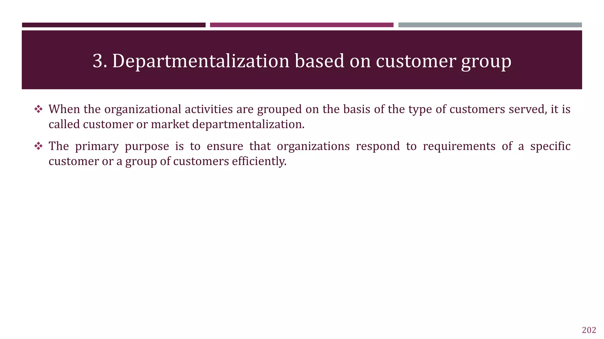 3. Departmentalization based on customer group
202
 When the organizational activities are grouped on the basis of the type of customers served, it is
called customer or market departmentalization.
 The primary purpose is to ensure that organizations respond to requirements of a specific
customer or a group of customers efficiently.
 