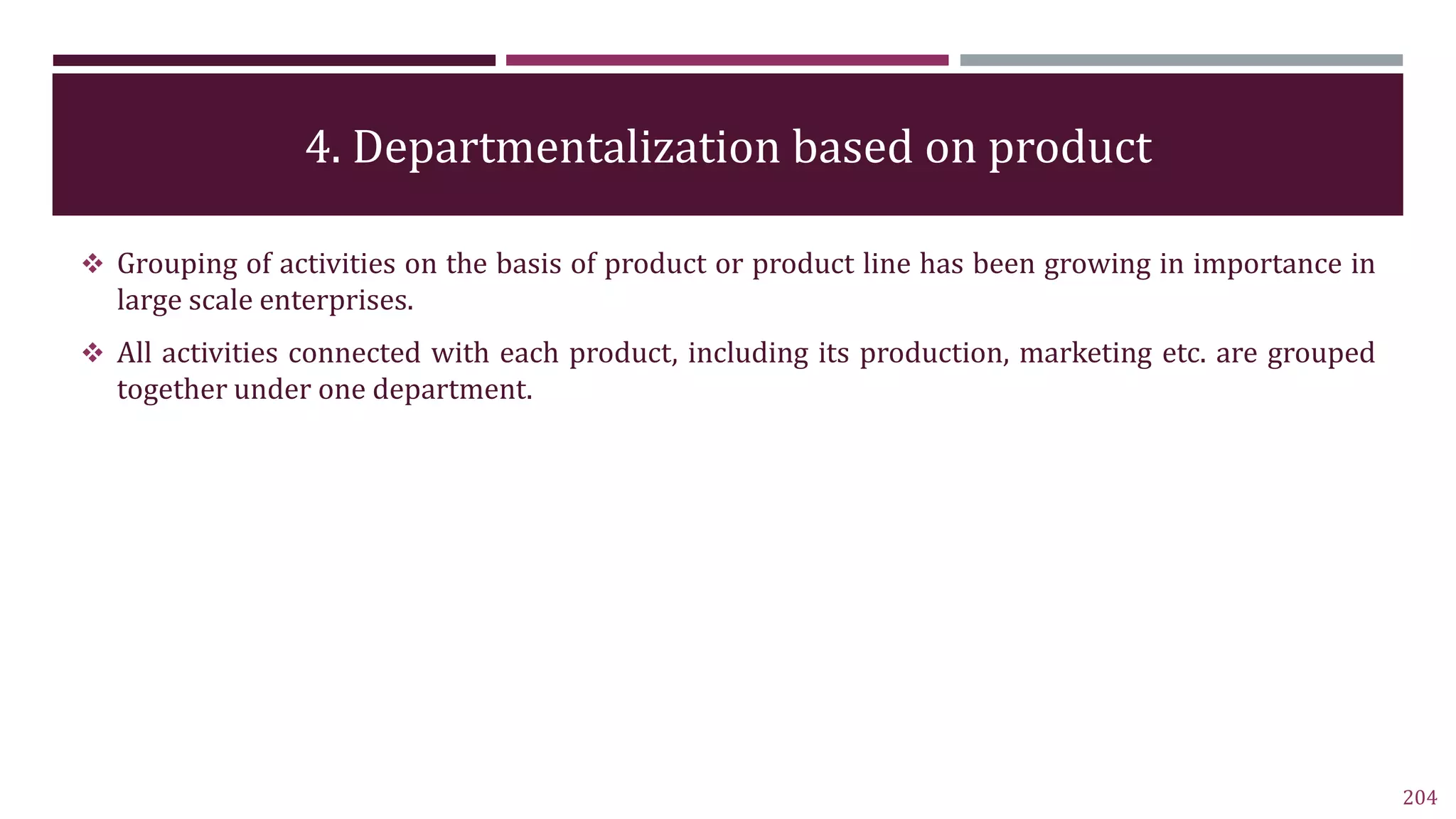 4. Departmentalization based on product
204
 Grouping of activities on the basis of product or product line has been growing in importance in
large scale enterprises.
 All activities connected with each product, including its production, marketing etc. are grouped
together under one department.
 