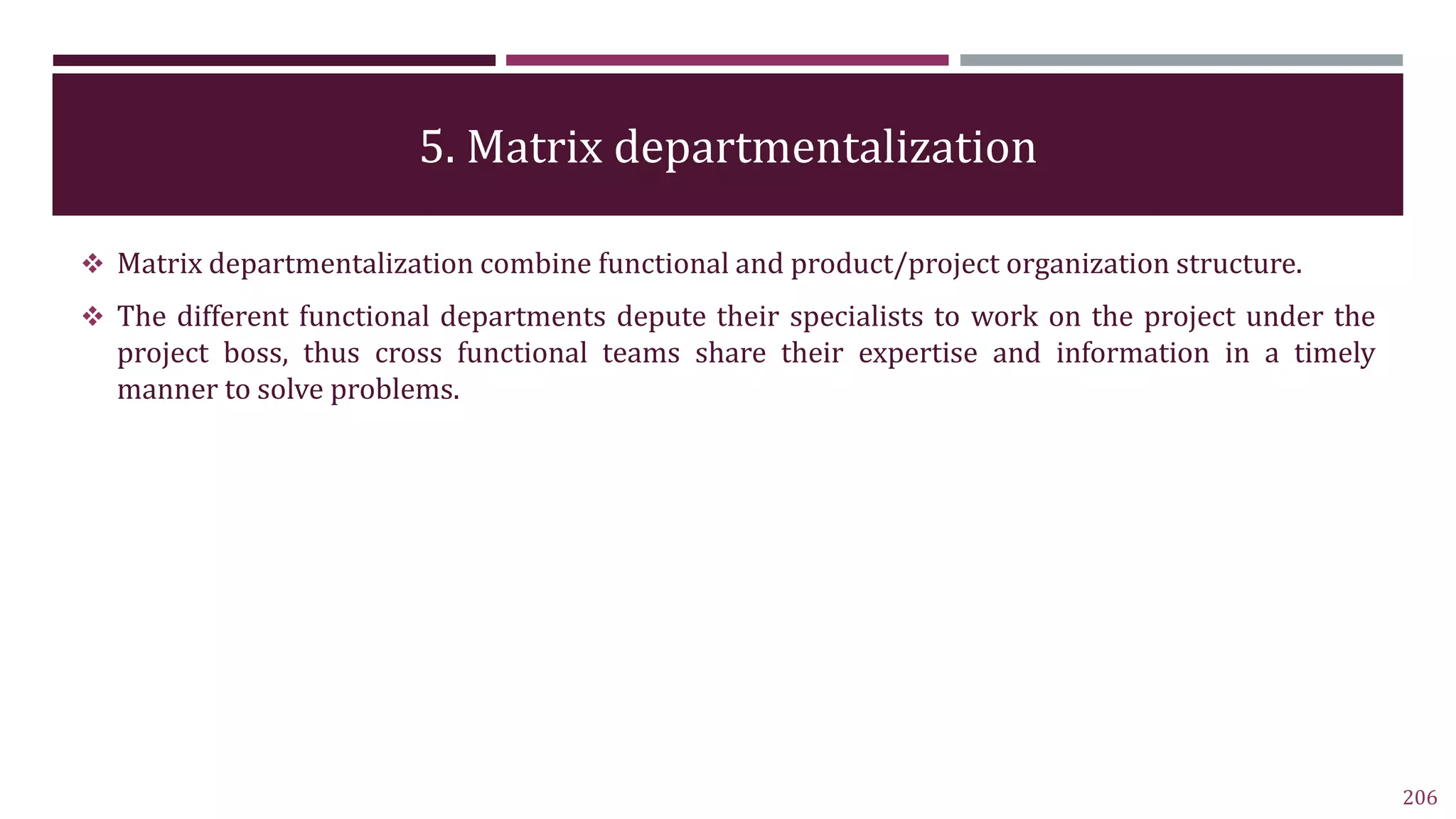 5. Matrix departmentalization
 Matrix departmentalization combine functional and product/project organization structure.
 The different functional departments depute their specialists to work on the project under the
project boss, thus cross functional teams share their expertise and information in a timely
manner to solve problems.
206
 