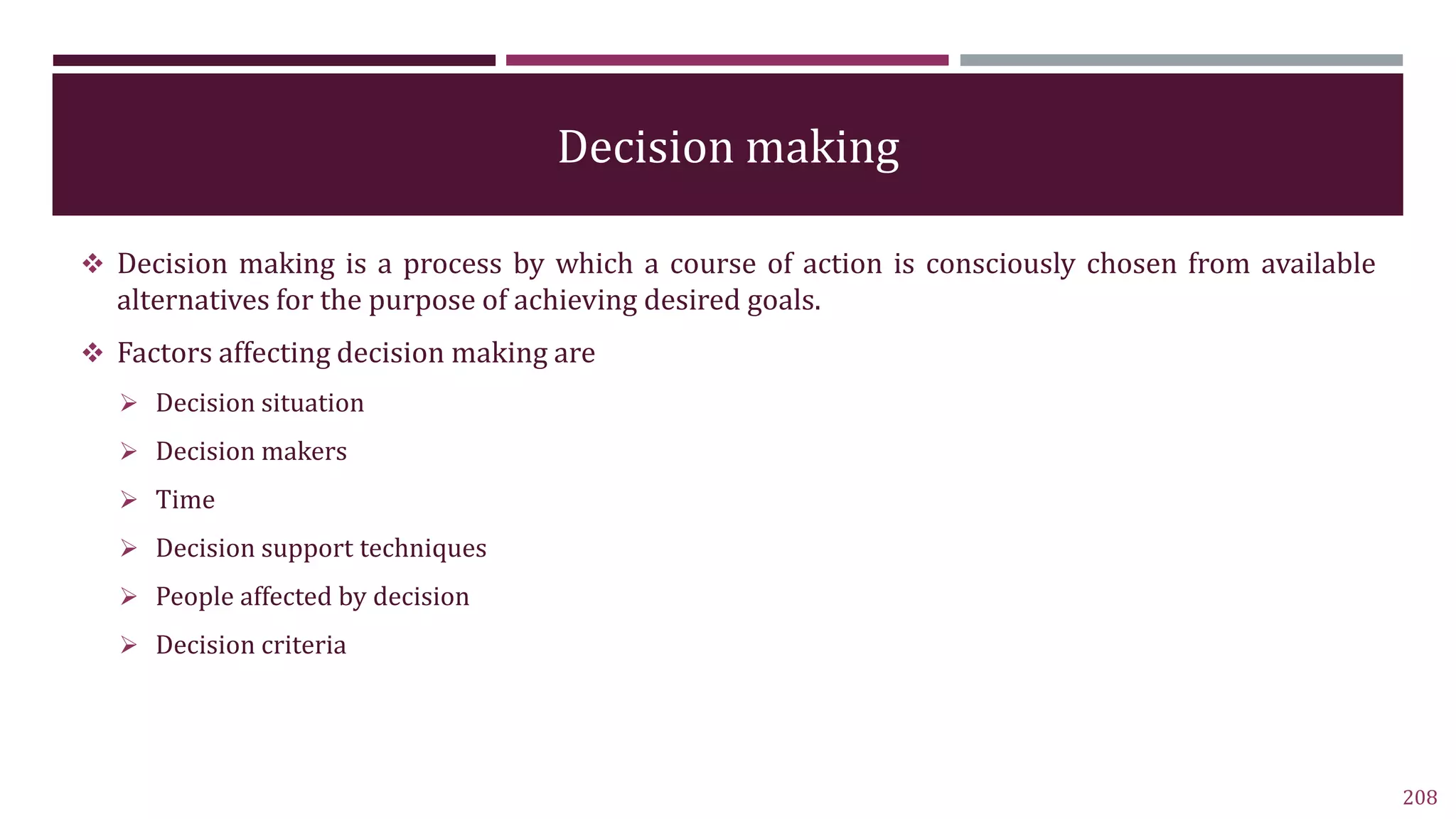 Decision making
 Decision making is a process by which a course of action is consciously chosen from available
alternatives for the purpose of achieving desired goals.
 Factors affecting decision making are
 Decision situation
 Decision makers
 Time
 Decision support techniques
 People affected by decision
 Decision criteria
208
 