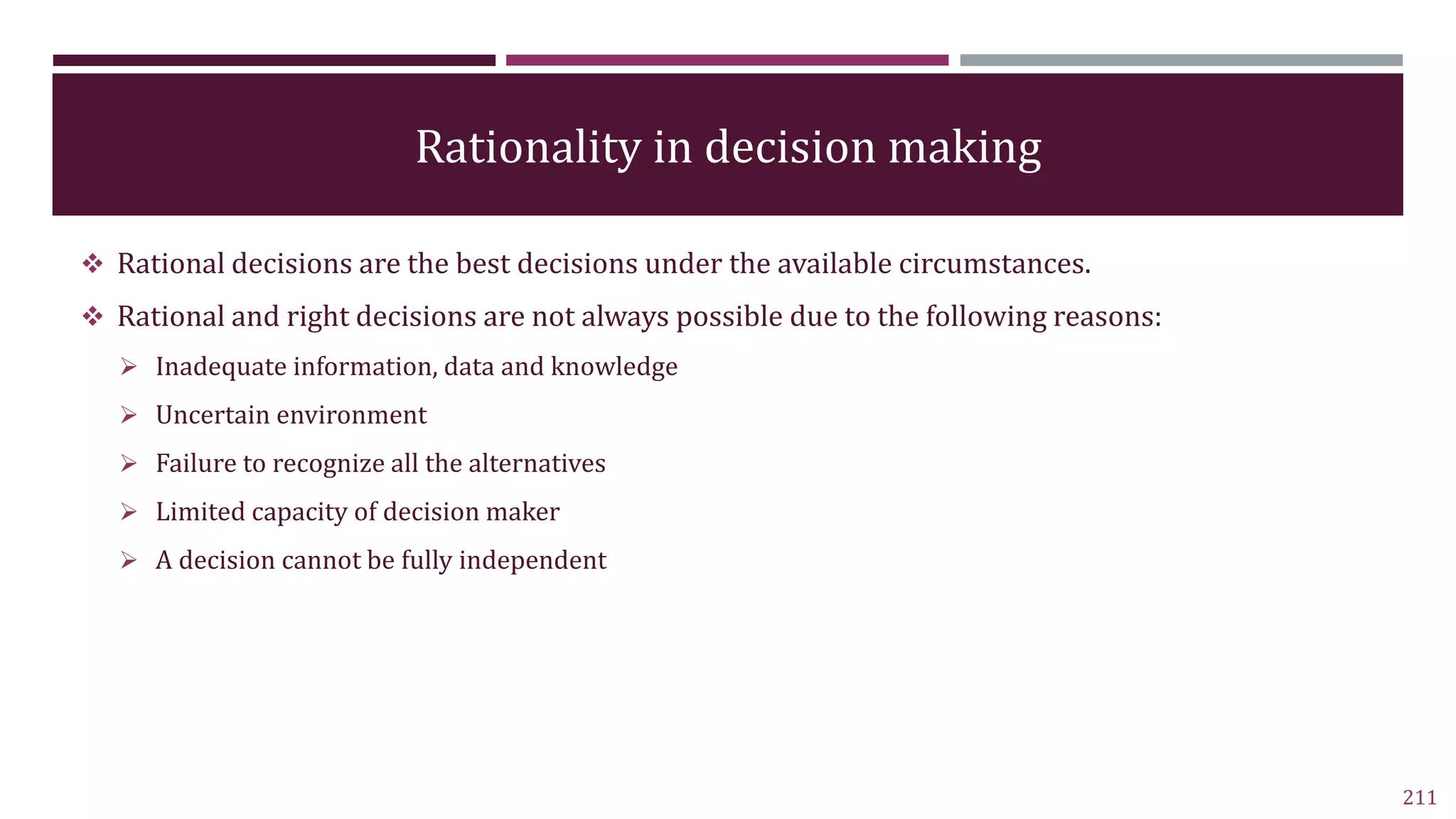 Rationality in decision making
 Rational decisions are the best decisions under the available circumstances.
 Rational and right decisions are not always possible due to the following reasons:
 Inadequate information, data and knowledge
 Uncertain environment
 Failure to recognize all the alternatives
 Limited capacity of decision maker
 A decision cannot be fully independent
211
 
