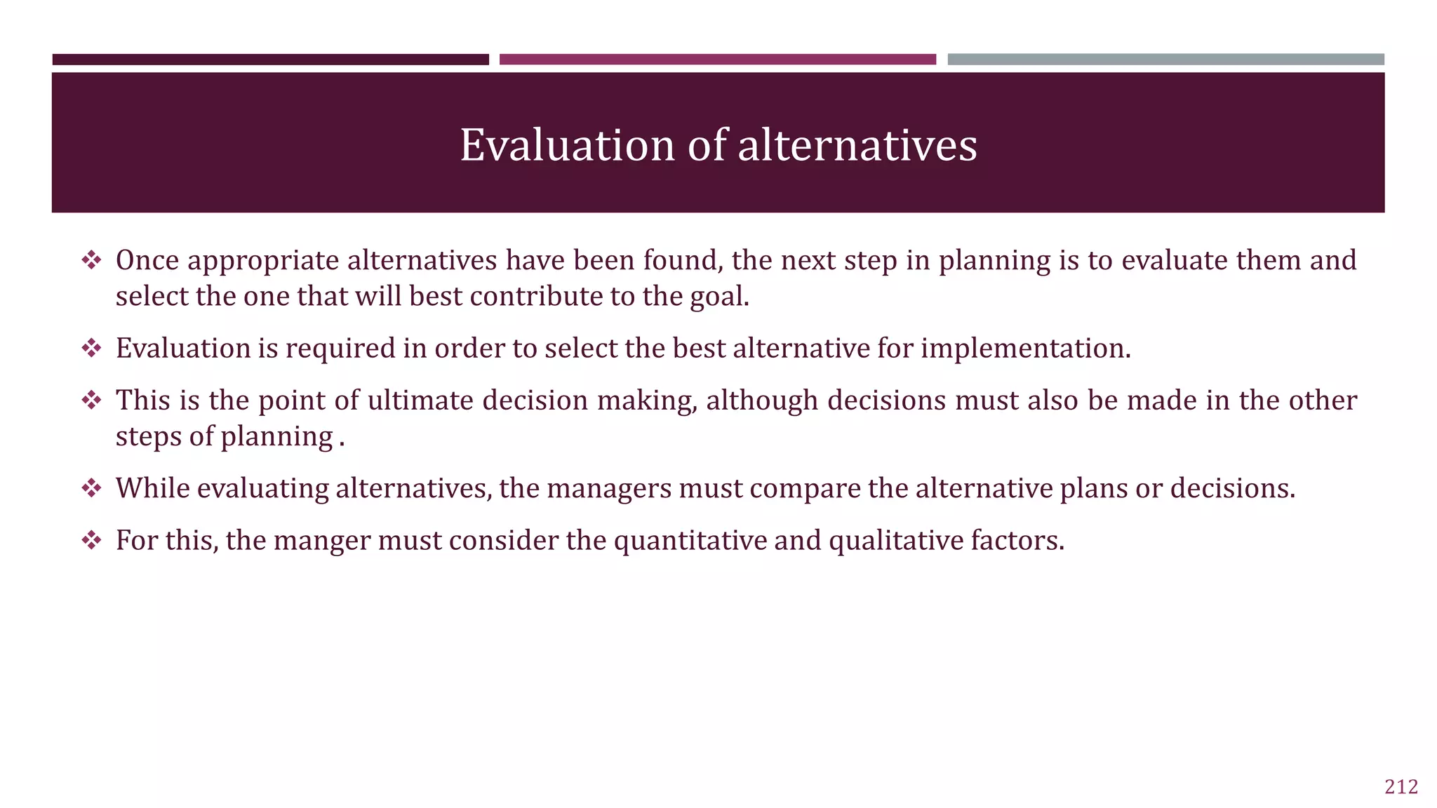 Evaluation of alternatives
 Once appropriate alternatives have been found, the next step in planning is to evaluate them and
select the one that will best contribute to the goal.
 Evaluation is required in order to select the best alternative for implementation.
 This is the point of ultimate decision making, although decisions must also be made in the other
steps of planning .
 While evaluating alternatives, the managers must compare the alternative plans or decisions.
 For this, the manger must consider the quantitative and qualitative factors.
212
 