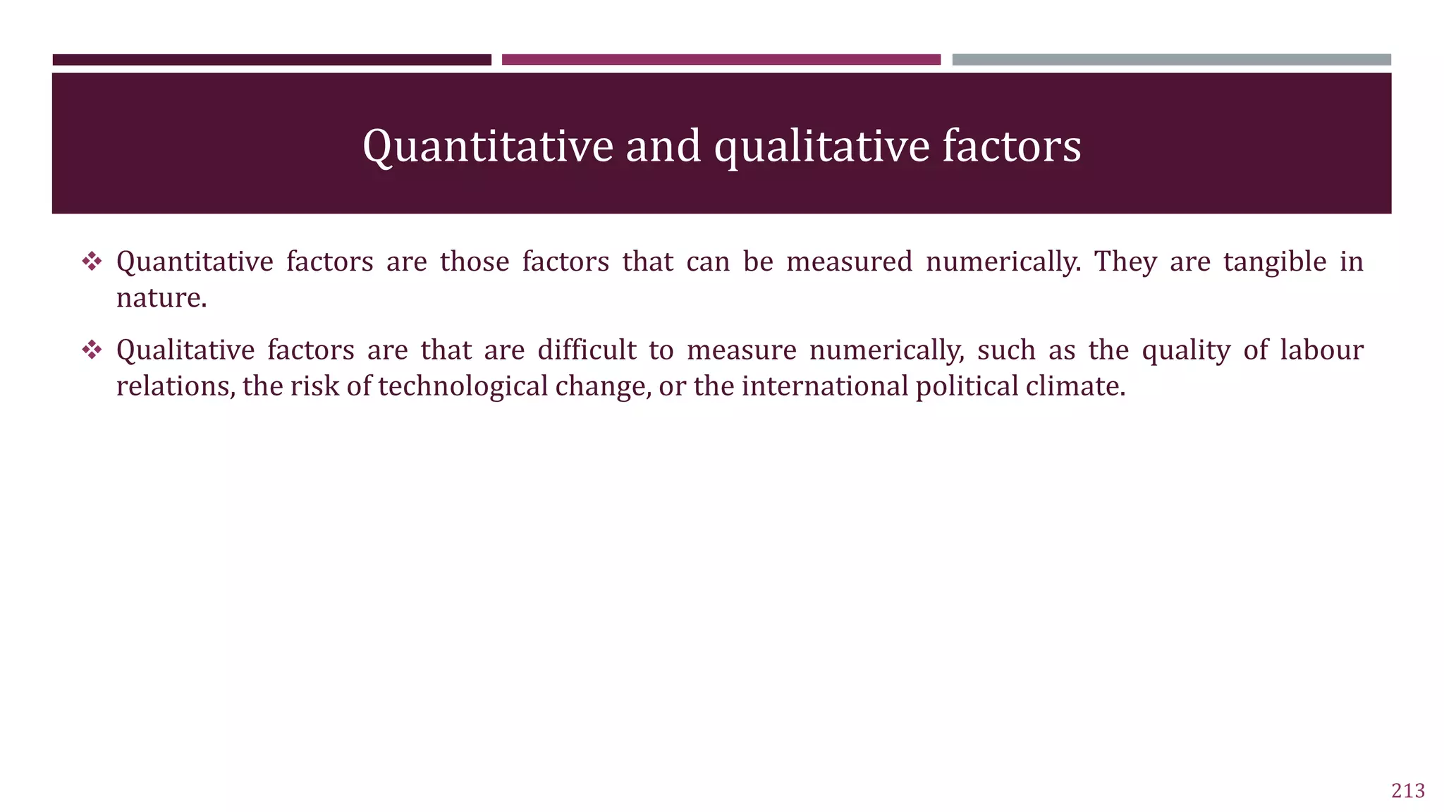 Quantitative and qualitative factors
 Quantitative factors are those factors that can be measured numerically. They are tangible in
nature.
 Qualitative factors are that are difficult to measure numerically, such as the quality of labour
relations, the risk of technological change, or the international political climate.
213
 