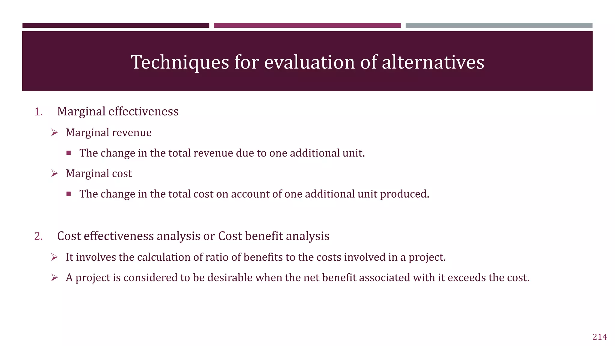 Techniques for evaluation of alternatives
1. Marginal effectiveness
 Marginal revenue
 The change in the total revenue due to one additional unit.
 Marginal cost
 The change in the total cost on account of one additional unit produced.
2. Cost effectiveness analysis or Cost benefit analysis
 It involves the calculation of ratio of benefits to the costs involved in a project.
 A project is considered to be desirable when the net benefit associated with it exceeds the cost.
214
 