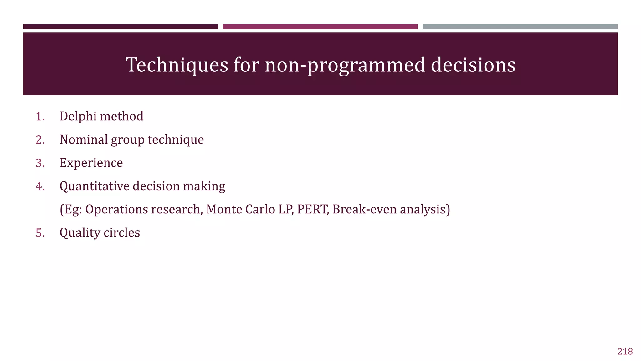 Techniques for non-programmed decisions
1. Delphi method
2. Nominal group technique
3. Experience
4. Quantitative decision making
(Eg: Operations research, Monte Carlo LP, PERT, Break-even analysis)
5. Quality circles
218
 