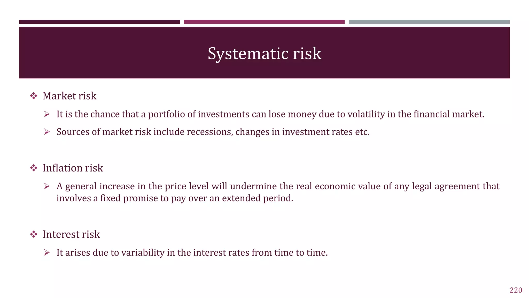 Systematic risk
 Market risk
 It is the chance that a portfolio of investments can lose money due to volatility in the financial market.
 Sources of market risk include recessions, changes in investment rates etc.
 Inflation risk
 A general increase in the price level will undermine the real economic value of any legal agreement that
involves a fixed promise to pay over an extended period.
 Interest risk
 It arises due to variability in the interest rates from time to time.
220
 