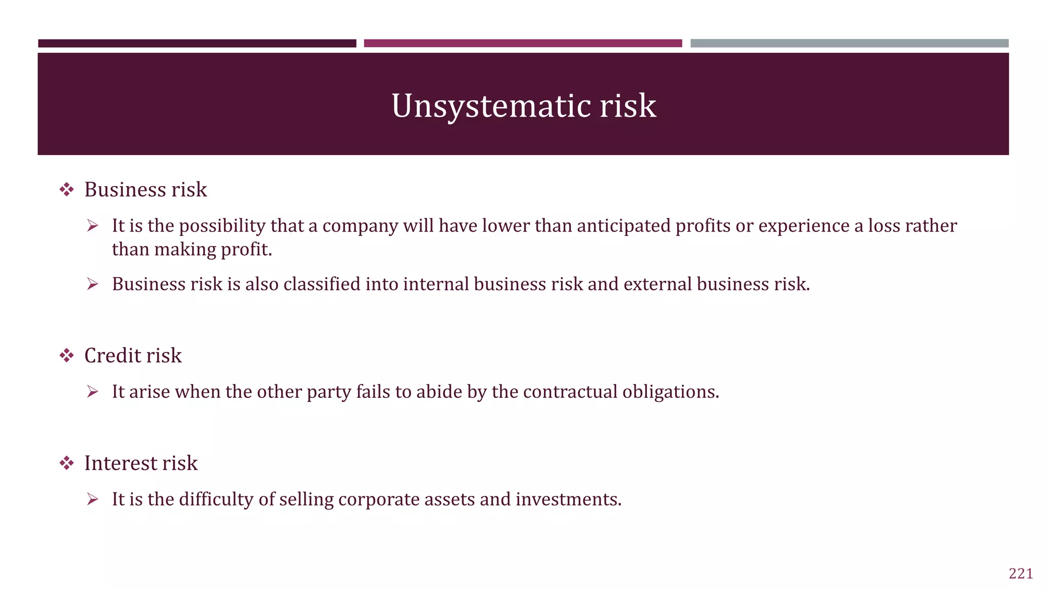 Unsystematic risk
 Business risk
 It is the possibility that a company will have lower than anticipated profits or experience a loss rather
than making profit.
 Business risk is also classified into internal business risk and external business risk.
 Credit risk
 It arise when the other party fails to abide by the contractual obligations.
 Interest risk
 It is the difficulty of selling corporate assets and investments.
221
 