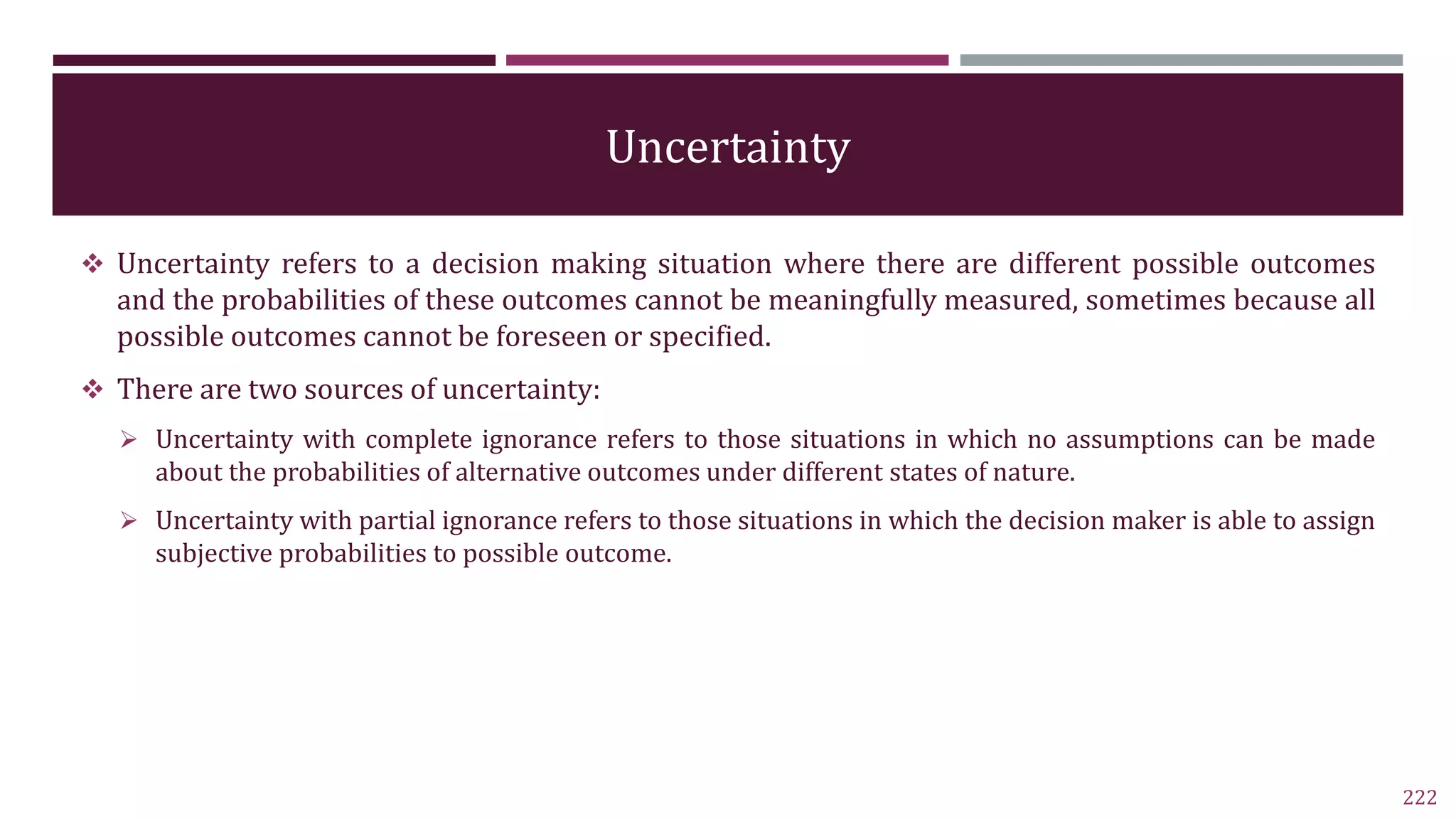 Uncertainty
 Uncertainty refers to a decision making situation where there are different possible outcomes
and the probabilities of these outcomes cannot be meaningfully measured, sometimes because all
possible outcomes cannot be foreseen or specified.
 There are two sources of uncertainty:
 Uncertainty with complete ignorance refers to those situations in which no assumptions can be made
about the probabilities of alternative outcomes under different states of nature.
 Uncertainty with partial ignorance refers to those situations in which the decision maker is able to assign
subjective probabilities to possible outcome.
222
 