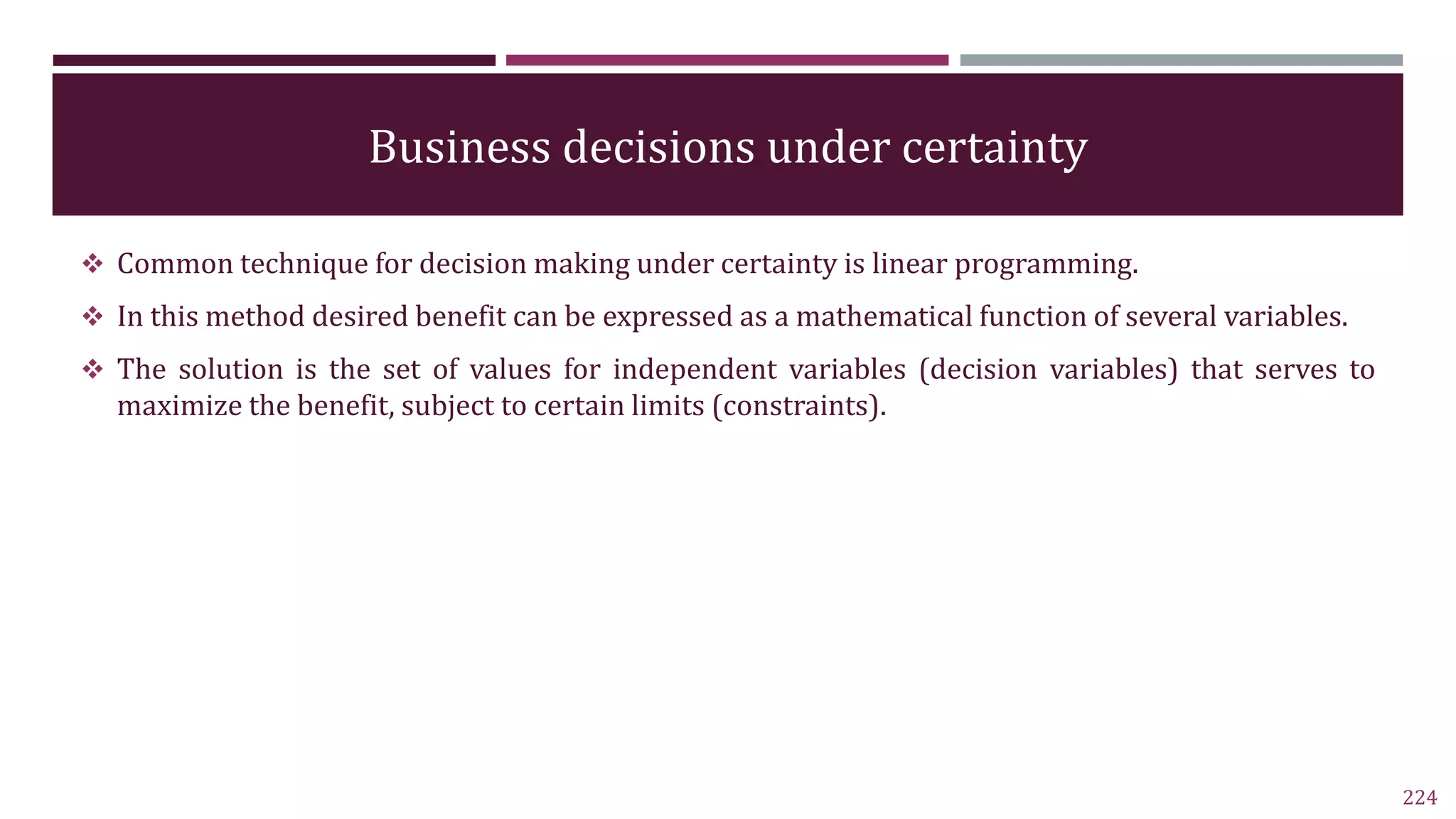 Business decisions under certainty
 Common technique for decision making under certainty is linear programming.
 In this method desired benefit can be expressed as a mathematical function of several variables.
 The solution is the set of values for independent variables (decision variables) that serves to
maximize the benefit, subject to certain limits (constraints).
224
 
