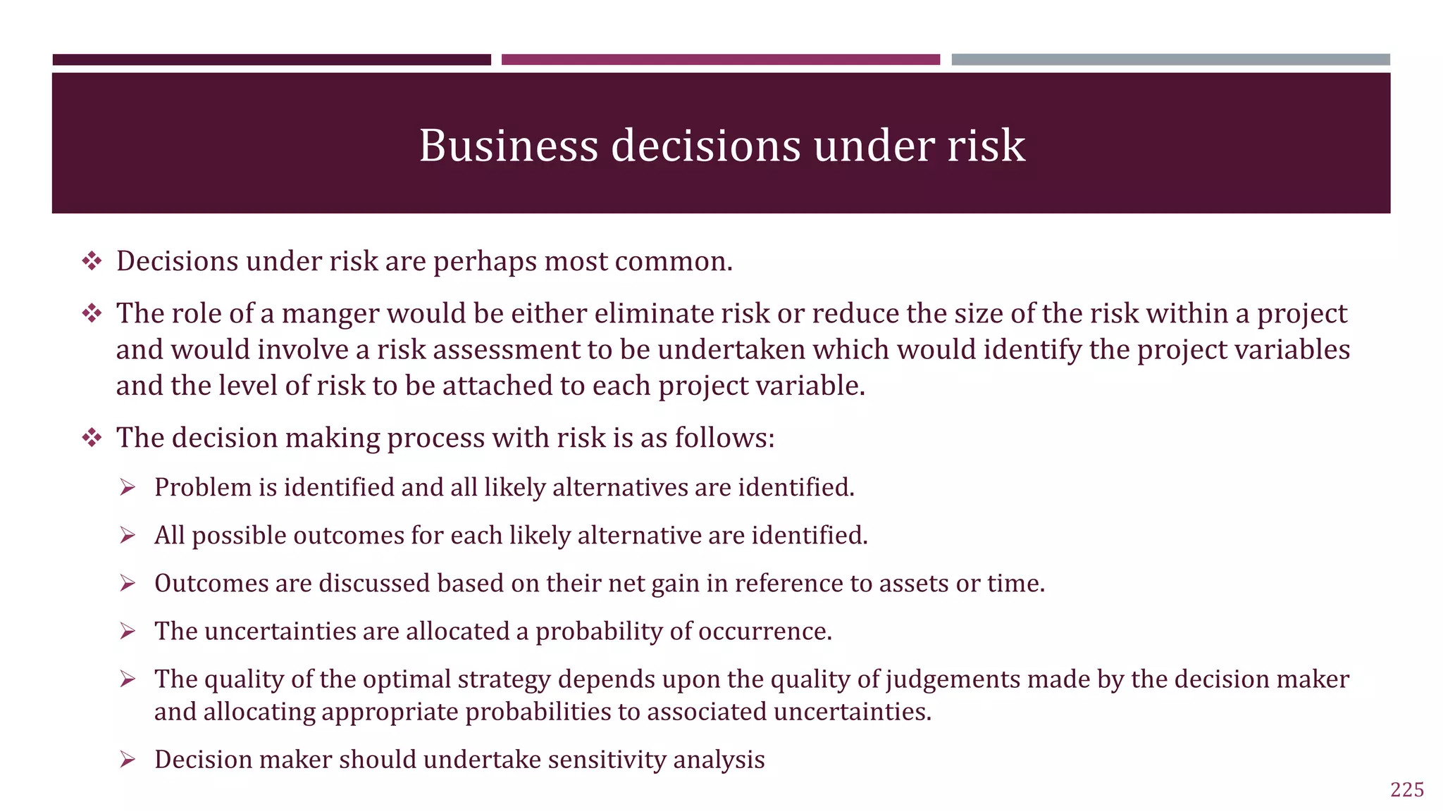 Business decisions under risk
 Decisions under risk are perhaps most common.
 The role of a manger would be either eliminate risk or reduce the size of the risk within a project
and would involve a risk assessment to be undertaken which would identify the project variables
and the level of risk to be attached to each project variable.
 The decision making process with risk is as follows:
 Problem is identified and all likely alternatives are identified.
 All possible outcomes for each likely alternative are identified.
 Outcomes are discussed based on their net gain in reference to assets or time.
 The uncertainties are allocated a probability of occurrence.
 The quality of the optimal strategy depends upon the quality of judgements made by the decision maker
and allocating appropriate probabilities to associated uncertainties.
 Decision maker should undertake sensitivity analysis
225
 