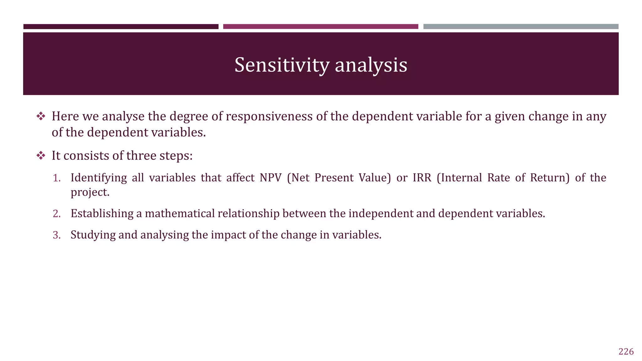 Sensitivity analysis
 Here we analyse the degree of responsiveness of the dependent variable for a given change in any
of the dependent variables.
 It consists of three steps:
1. Identifying all variables that affect NPV (Net Present Value) or IRR (Internal Rate of Return) of the
project.
2. Establishing a mathematical relationship between the independent and dependent variables.
3. Studying and analysing the impact of the change in variables.
226
 