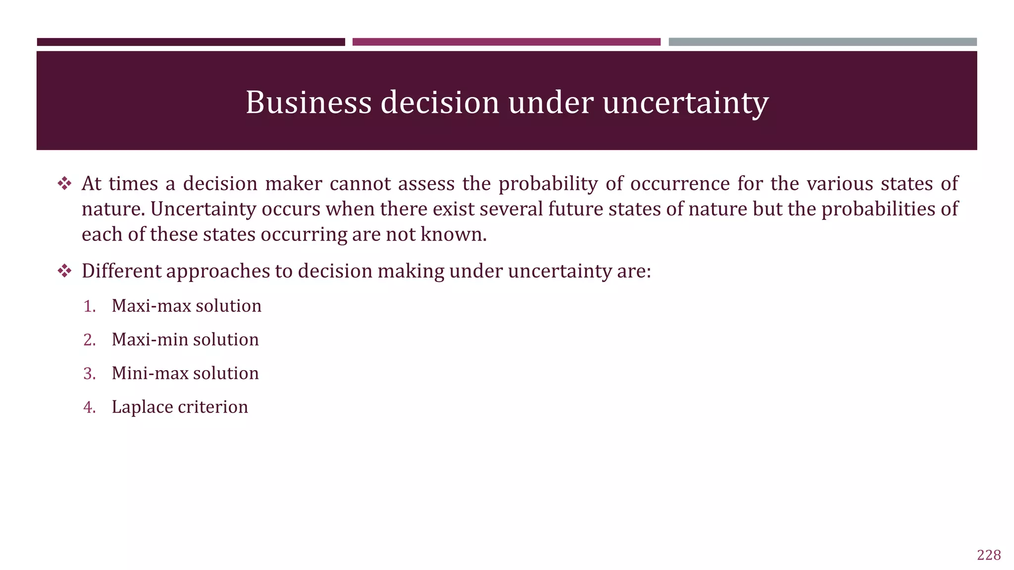 Business decision under uncertainty
 At times a decision maker cannot assess the probability of occurrence for the various states of
nature. Uncertainty occurs when there exist several future states of nature but the probabilities of
each of these states occurring are not known.
 Different approaches to decision making under uncertainty are:
1. Maxi-max solution
2. Maxi-min solution
3. Mini-max solution
4. Laplace criterion
228
 