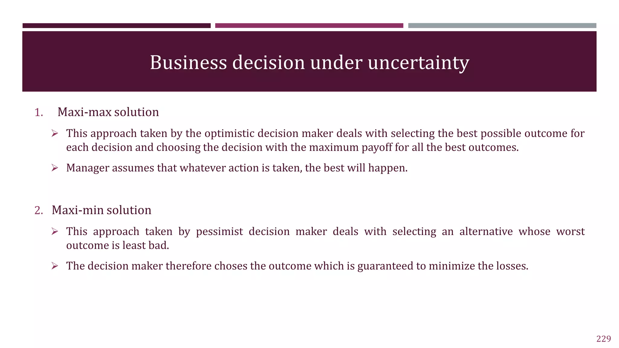 Business decision under uncertainty
1. Maxi-max solution
 This approach taken by the optimistic decision maker deals with selecting the best possible outcome for
each decision and choosing the decision with the maximum payoff for all the best outcomes.
 Manager assumes that whatever action is taken, the best will happen.
2. Maxi-min solution
 This approach taken by pessimist decision maker deals with selecting an alternative whose worst
outcome is least bad.
 The decision maker therefore choses the outcome which is guaranteed to minimize the losses.
229
 