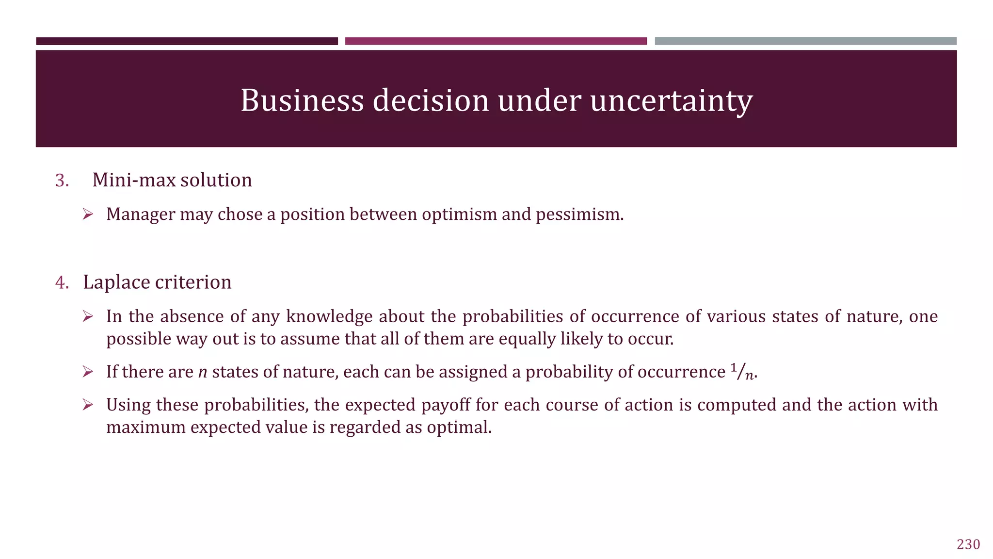 Business decision under uncertainty
3. Mini-max solution
 Manager may chose a position between optimism and pessimism.
4. Laplace criterion
 In the absence of any knowledge about the probabilities of occurrence of various states of nature, one
possible way out is to assume that all of them are equally likely to occur.
 If there are n states of nature, each can be assigned a probability of occurrence 1
𝑛.
 Using these probabilities, the expected payoff for each course of action is computed and the action with
maximum expected value is regarded as optimal.
230
 