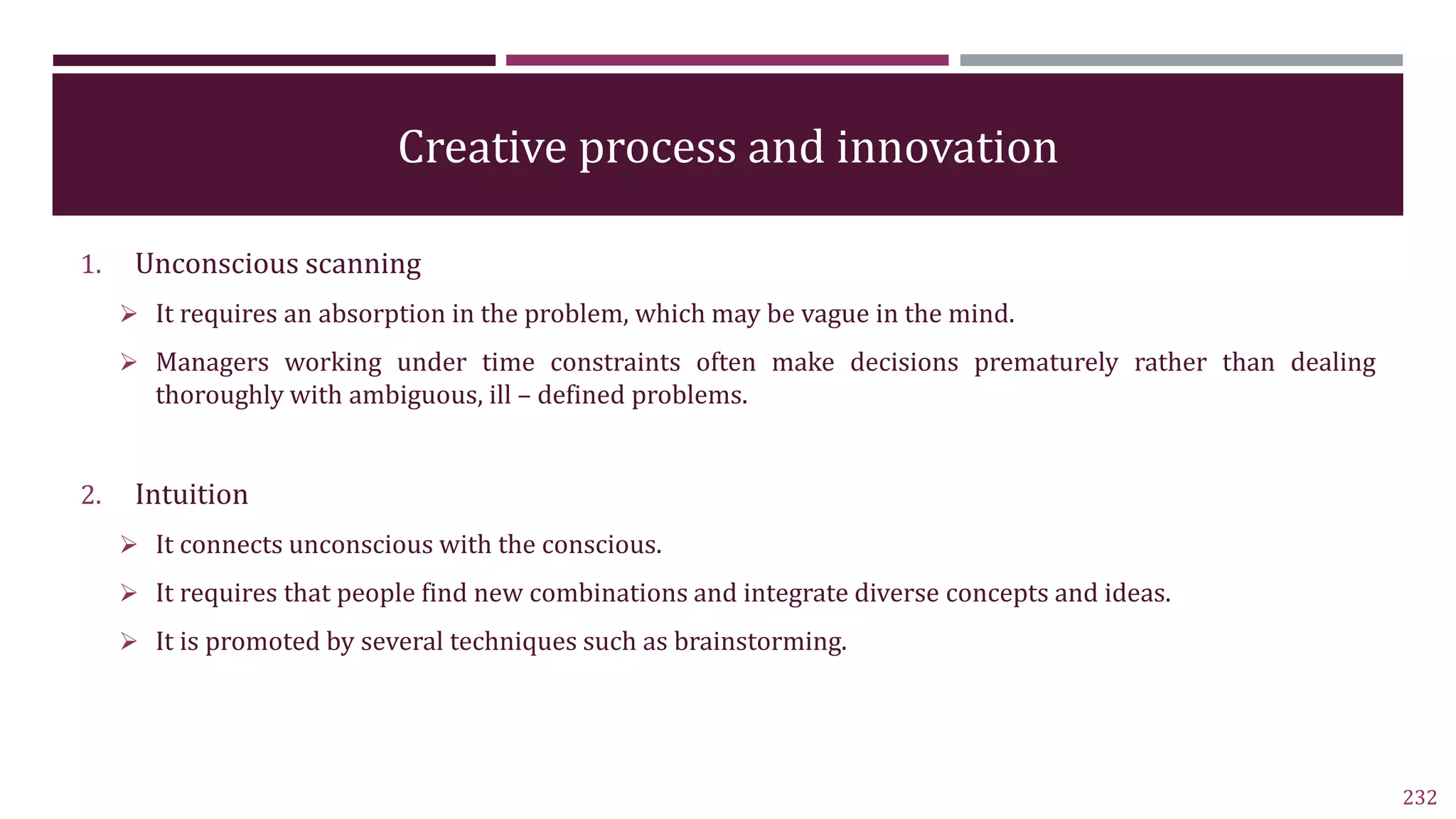 Creative process and innovation
1. Unconscious scanning
 It requires an absorption in the problem, which may be vague in the mind.
 Managers working under time constraints often make decisions prematurely rather than dealing
thoroughly with ambiguous, ill – defined problems.
2. Intuition
 It connects unconscious with the conscious.
 It requires that people find new combinations and integrate diverse concepts and ideas.
 It is promoted by several techniques such as brainstorming.
232
 