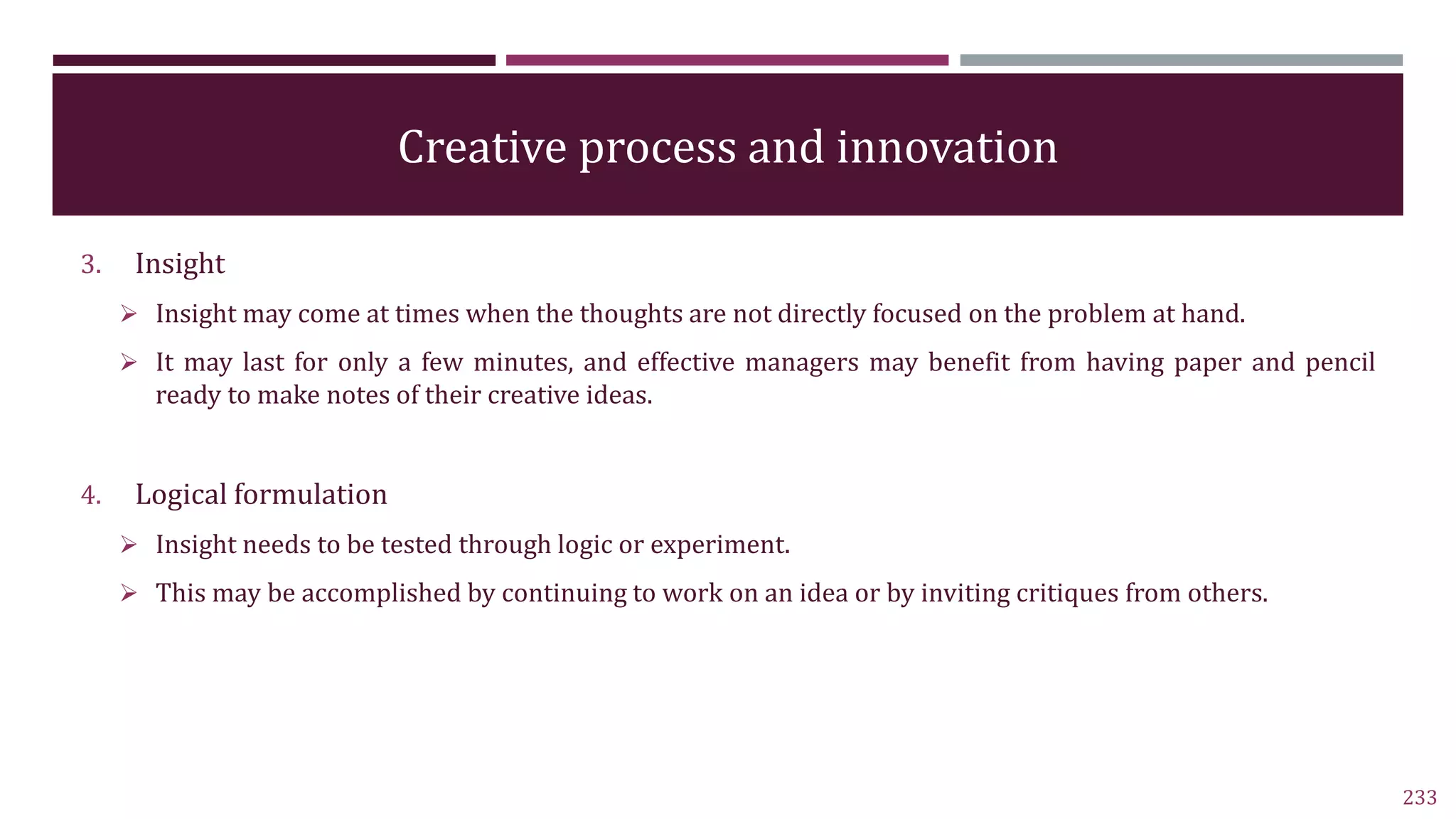 Creative process and innovation
3. Insight
 Insight may come at times when the thoughts are not directly focused on the problem at hand.
 It may last for only a few minutes, and effective managers may benefit from having paper and pencil
ready to make notes of their creative ideas.
4. Logical formulation
 Insight needs to be tested through logic or experiment.
 This may be accomplished by continuing to work on an idea or by inviting critiques from others.
233
 