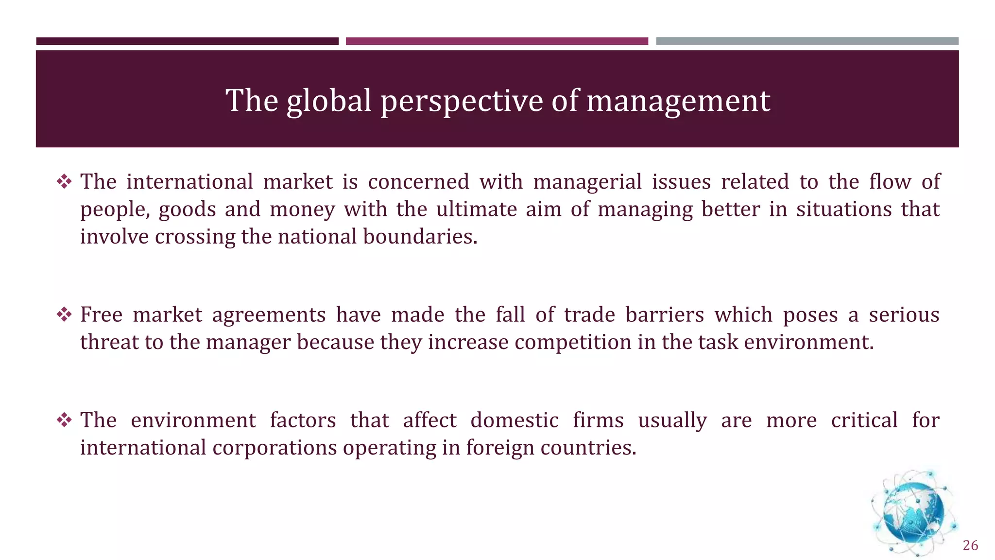 The global perspective of management
 The international market is concerned with managerial issues related to the flow of
people, goods and money with the ultimate aim of managing better in situations that
involve crossing the national boundaries.
 Free market agreements have made the fall of trade barriers which poses a serious
threat to the manager because they increase competition in the task environment.
 The environment factors that affect domestic firms usually are more critical for
international corporations operating in foreign countries.
26
 