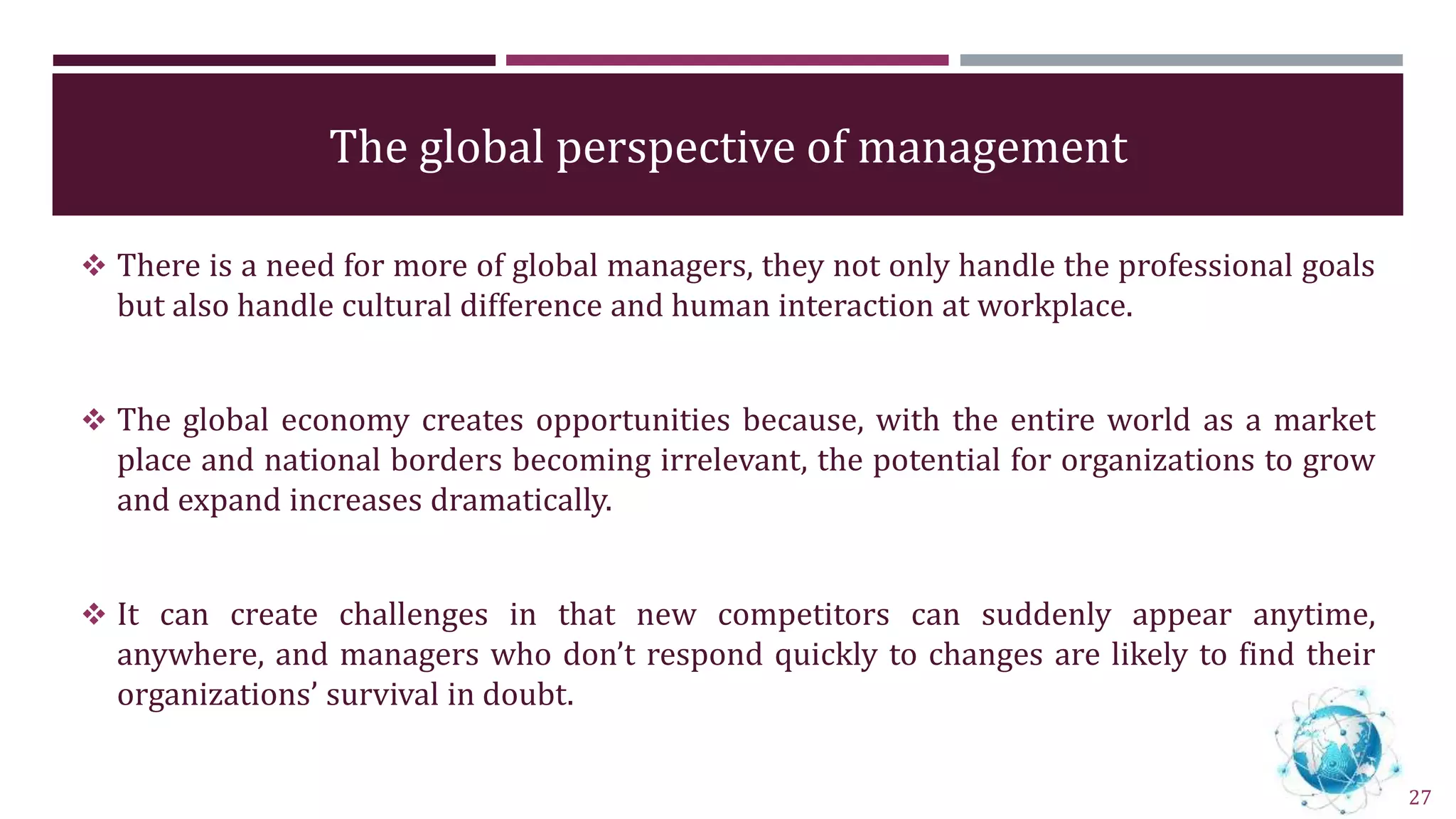 The global perspective of management
 There is a need for more of global managers, they not only handle the professional goals
but also handle cultural difference and human interaction at workplace.
 The global economy creates opportunities because, with the entire world as a market
place and national borders becoming irrelevant, the potential for organizations to grow
and expand increases dramatically.
 It can create challenges in that new competitors can suddenly appear anytime,
anywhere, and managers who don’t respond quickly to changes are likely to find their
organizations’ survival in doubt.
27
 