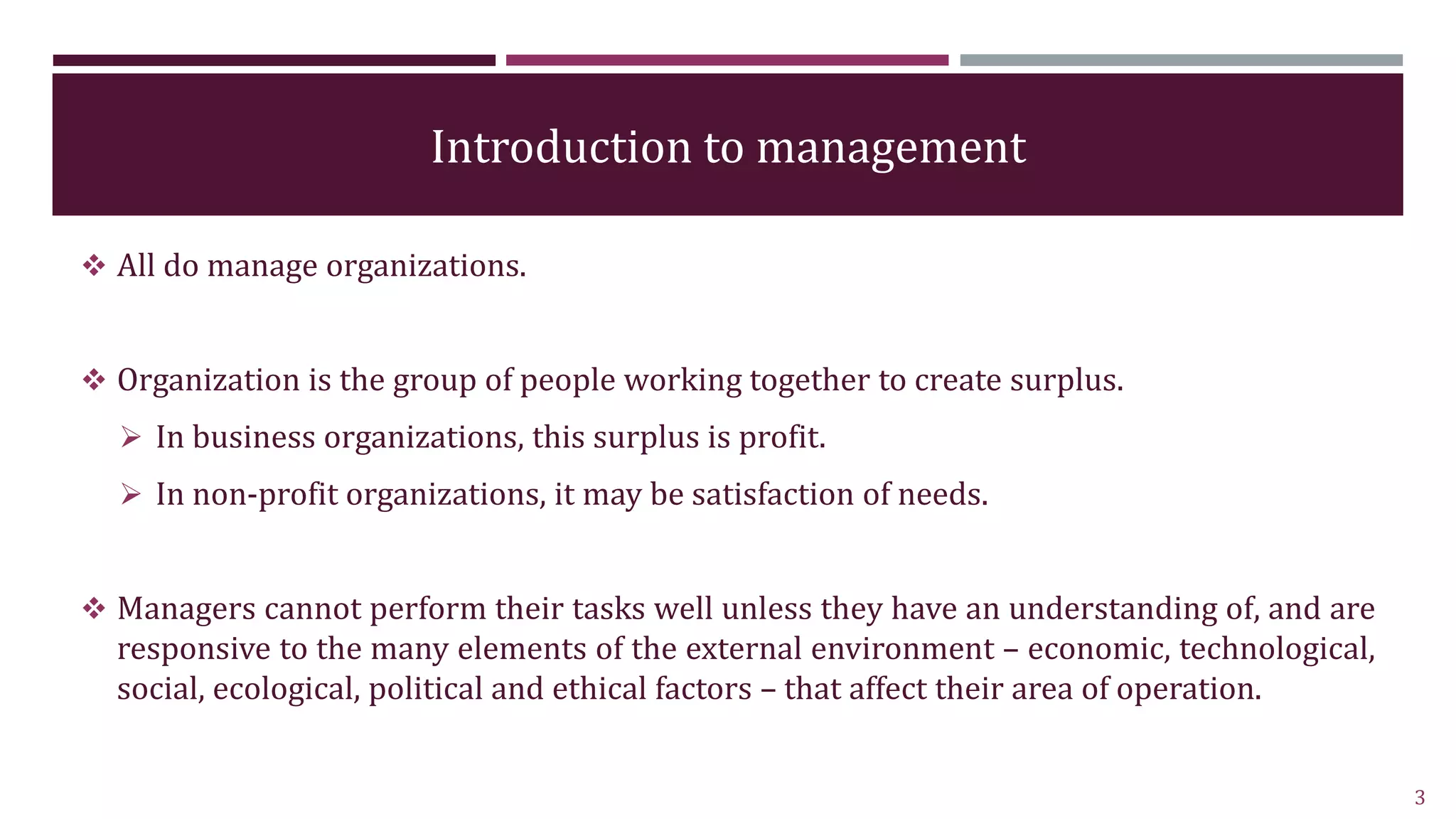 Introduction to management
 All do manage organizations.
 Organization is the group of people working together to create surplus.
 In business organizations, this surplus is profit.
 In non-profit organizations, it may be satisfaction of needs.
 Managers cannot perform their tasks well unless they have an understanding of, and are
responsive to the many elements of the external environment – economic, technological,
social, ecological, political and ethical factors – that affect their area of operation.
3
 