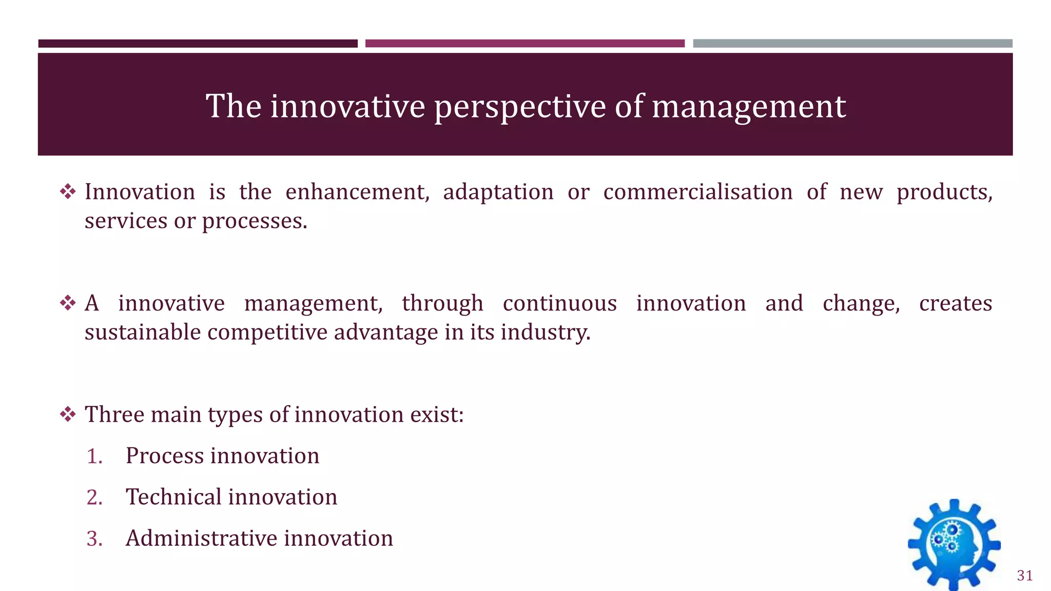 The innovative perspective of management
 Innovation is the enhancement, adaptation or commercialisation of new products,
services or processes.
 A innovative management, through continuous innovation and change, creates
sustainable competitive advantage in its industry.
 Three main types of innovation exist:
1. Process innovation
2. Technical innovation
3. Administrative innovation
31
 