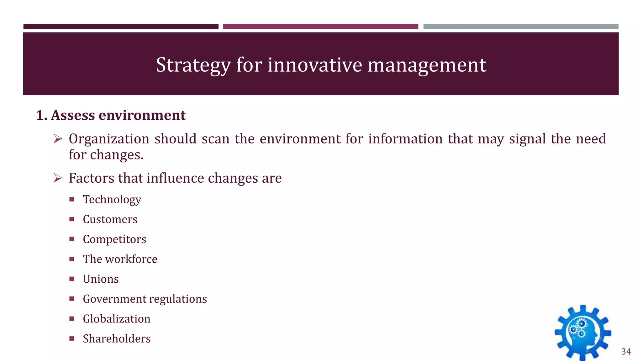 Strategy for innovative management
1. Assess environment
 Organization should scan the environment for information that may signal the need
for changes.
 Factors that influence changes are
 Technology
 Customers
 Competitors
 The workforce
 Unions
 Government regulations
 Globalization
 Shareholders
34
 